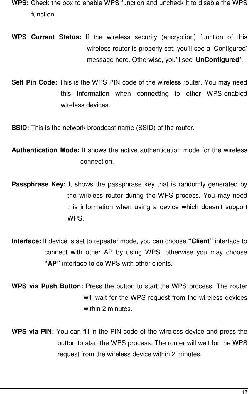  47  WPS: Check the box to enable WPS function and uncheck it to disable the WPS function.  WPS  Current  Status:  If  the  wireless  security  (encryption)  function  of  this wireless router is properly set, you’ll see a ‘Configured’ message here. Otherwise, you’ll see ‘UnConfigured’.  Self Pin Code: This is the WPS PIN code of the wireless router. You may need this  information  when  connecting  to  other  WPS-enabled wireless devices.  SSID: This is the network broadcast name (SSID) of the router.  Authentication Mode: It shows the active authentication mode for the wireless connection.  Passphrase  Key: It shows the passphrase key that is randomly generated by the wireless router during the WPS process. You may need this  information  when  using  a  device  which  doesn’t  support WPS.  Interface: If device is set to repeater mode, you can choose “Client” interface to connect  with  other  AP  by  using  WPS,  otherwise  you  may  choose “AP” interface to do WPS with other clients.  WPS via Push Button: Press the button to start the WPS process. The router will wait for the WPS request from the wireless devices within 2 minutes.  WPS via PIN: You can fill-in the PIN code of the wireless device and press the button to start the WPS process. The router will wait for the WPS request from the wireless device within 2 minutes.  