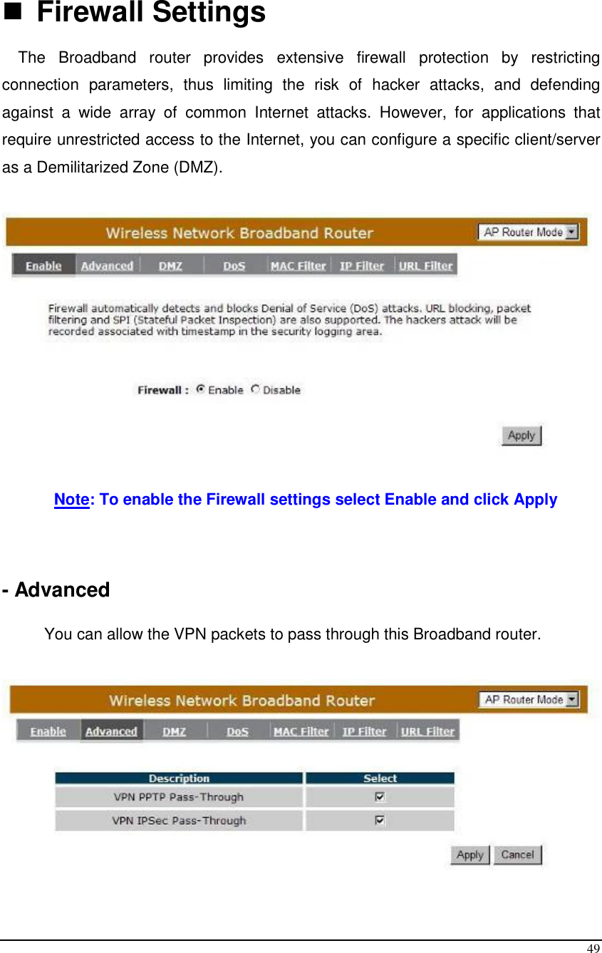  49   Firewall Settings  The  Broadband  router  provides  extensive  firewall  protection  by  restricting connection  parameters,  thus  limiting  the  risk  of  hacker  attacks,  and  defending against  a  wide  array  of  common  Internet  attacks.  However,  for  applications  that require unrestricted access to the Internet, you can configure a specific client/server as a Demilitarized Zone (DMZ).     Note: To enable the Firewall settings select Enable and click Apply    - Advanced  You can allow the VPN packets to pass through this Broadband router.   