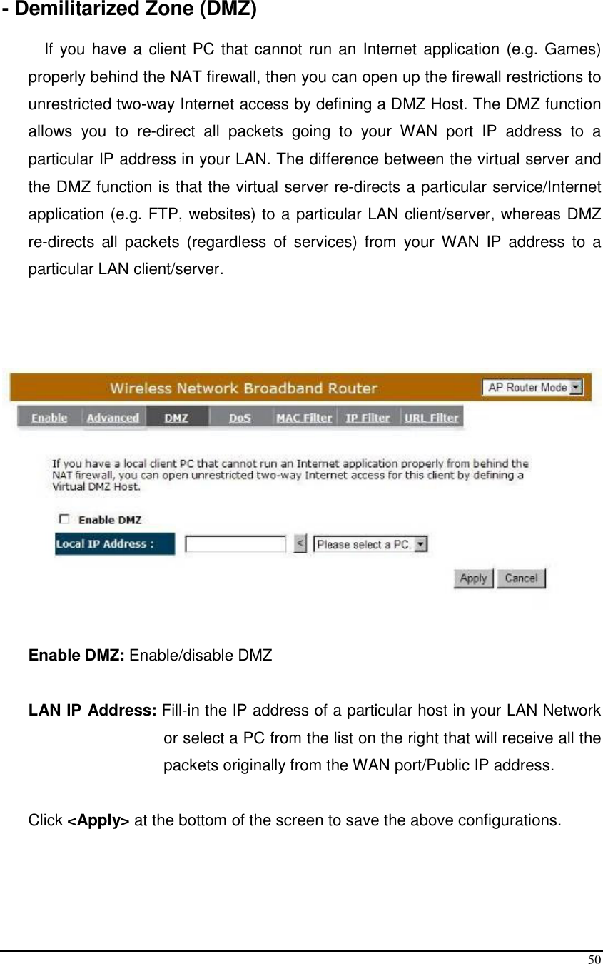  50  - Demilitarized Zone (DMZ)  If you  have a client PC that cannot run an Internet application  (e.g. Games) properly behind the NAT firewall, then you can open up the firewall restrictions to unrestricted two-way Internet access by defining a DMZ Host. The DMZ function allows  you  to  re-direct  all  packets  going  to  your  WAN  port  IP  address  to  a particular IP address in your LAN. The difference between the virtual server and the DMZ function is that the virtual server re-directs a particular service/Internet application (e.g. FTP, websites) to a particular LAN client/server, whereas DMZ re-directs  all  packets  (regardless  of  services)  from  your  WAN  IP  address to  a particular LAN client/server.    Enable DMZ: Enable/disable DMZ  LAN IP Address: Fill-in the IP address of a particular host in your LAN Network or select a PC from the list on the right that will receive all the packets originally from the WAN port/Public IP address.  Click &lt;Apply&gt; at the bottom of the screen to save the above configurations.     