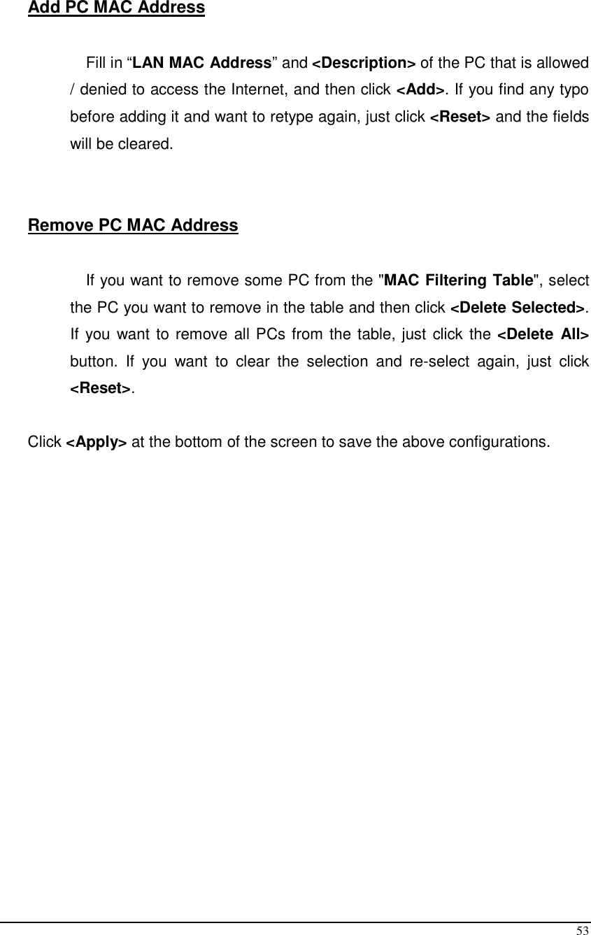  53  Add PC MAC Address  Fill in “LAN MAC Address” and &lt;Description&gt; of the PC that is allowed / denied to access the Internet, and then click &lt;Add&gt;. If you find any typo before adding it and want to retype again, just click &lt;Reset&gt; and the fields will be cleared.   Remove PC MAC Address   If you want to remove some PC from the &quot;MAC Filtering Table&quot;, select the PC you want to remove in the table and then click &lt;Delete Selected&gt;. If you  want to remove all PCs from the table, just click the &lt;Delete All&gt; button.  If  you  want  to  clear  the  selection  and  re-select  again,  just  click &lt;Reset&gt;.  Click &lt;Apply&gt; at the bottom of the screen to save the above configurations.   