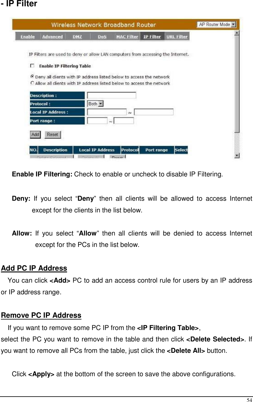  54  - IP Filter    Enable IP Filtering: Check to enable or uncheck to disable IP Filtering.   Deny:  If  you  select  “Deny”  then  all  clients  will  be  allowed  to  access  Internet except for the clients in the list below.  Allow:  If  you  select  “Allow”  then  all  clients  will  be  denied  to  access  Internet except for the PCs in the list below.  Add PC IP Address You can click &lt;Add&gt; PC to add an access control rule for users by an IP address or IP address range.  Remove PC IP Address  If you want to remove some PC IP from the &lt;IP Filtering Table&gt;,  select the PC you want to remove in the table and then click &lt;Delete Selected&gt;. If you want to remove all PCs from the table, just click the &lt;Delete All&gt; button.  Click &lt;Apply&gt; at the bottom of the screen to save the above configurations. 
