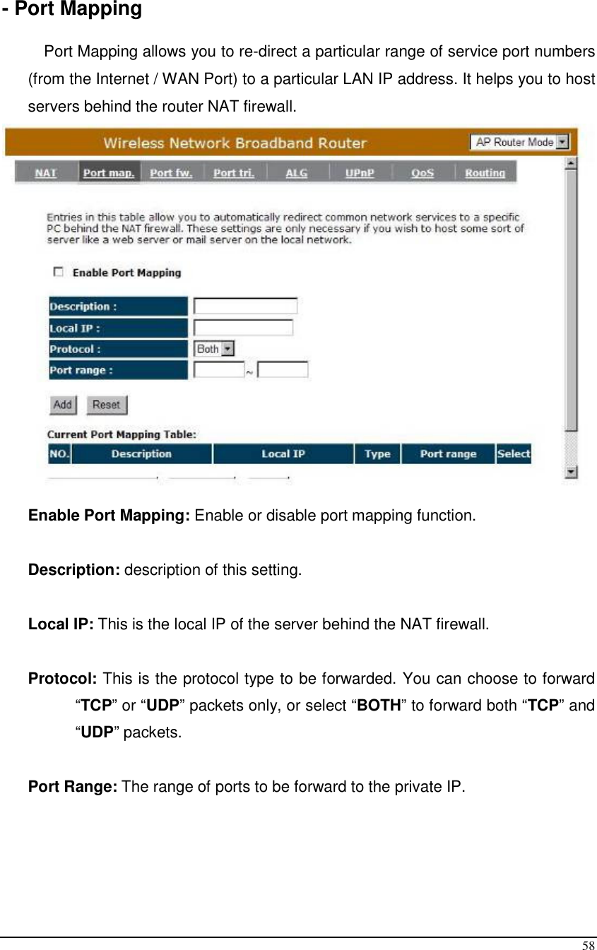  58  - Port Mapping  Port Mapping allows you to re-direct a particular range of service port numbers (from the Internet / WAN Port) to a particular LAN IP address. It helps you to host servers behind the router NAT firewall.   Enable Port Mapping: Enable or disable port mapping function.  Description: description of this setting.  Local IP: This is the local IP of the server behind the NAT firewall.  Protocol: This is the protocol type to be forwarded. You can choose to forward “TCP” or “UDP” packets only, or select “BOTH” to forward both “TCP” and “UDP” packets.  Port Range: The range of ports to be forward to the private IP.    