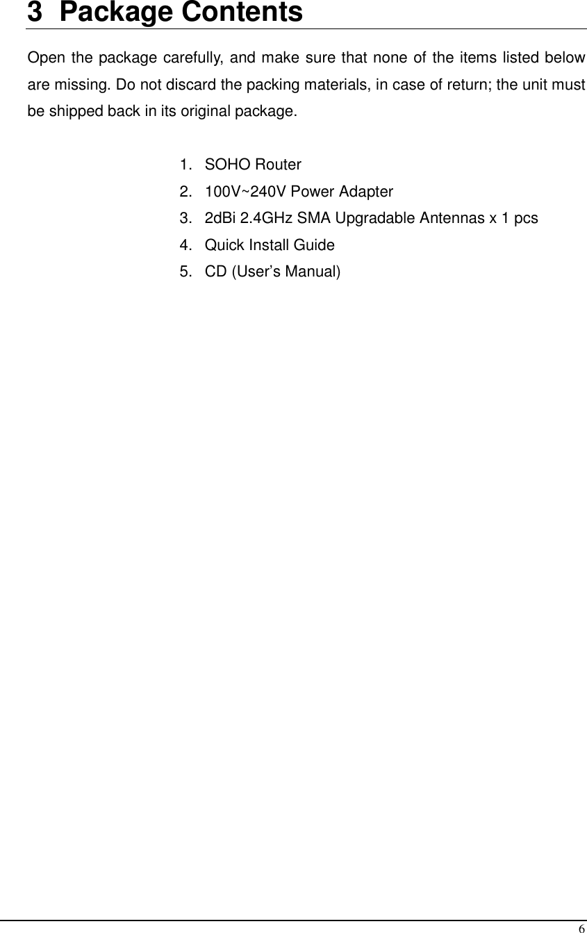  6  3  Package Contents  Open the package carefully, and make sure that none of the items listed below are missing. Do not discard the packing materials, in case of return; the unit must be shipped back in its original package.  1.  SOHO Router 2.  100V~240V Power Adapter 3.  2dBi 2.4GHz SMA Upgradable Antennas x 1 pcs 4.  Quick Install Guide 5.  CD (User’s Manual) 