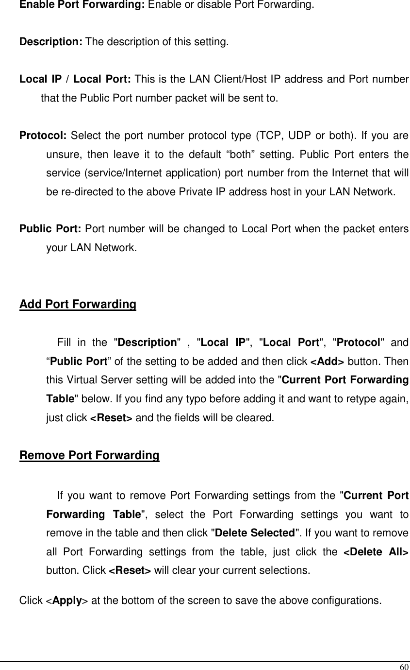 60 Enable Port Forwarding: Enable or disable Port Forwarding.  Description: The description of this setting.  Local IP / Local Port: This is the LAN Client/Host IP address and Port number that the Public Port number packet will be sent to.        Protocol: Select the port number protocol type (TCP, UDP or both). If you are unsure,  then  leave  it  to  the  default  “both”  setting.  Public  Port  enters  the service (service/Internet application) port number from the Internet that will be re-directed to the above Private IP address host in your LAN Network.  Public Port: Port number will be changed to Local Port when the packet enters your LAN Network.   Add Port Forwarding  Fill  in  the  &quot;Description&quot;  ,  &quot;Local  IP&quot;,  &quot;Local  Port&quot;,  &quot;Protocol&quot;  and “Public Port” of the setting to be added and then click &lt;Add&gt; button. Then this Virtual Server setting will be added into the &quot;Current Port Forwarding Table&quot; below. If you find any typo before adding it and want to retype again, just click &lt;Reset&gt; and the fields will be cleared.  Remove Port Forwarding   If you want to remove Port Forwarding settings from the &quot;Current Port Forwarding  Table&quot;,  select  the  Port  Forwarding  settings  you  want  to remove in the table and then click &quot;Delete Selected&quot;. If you want to remove all  Port  Forwarding  settings  from  the  table,  just  click  the  &lt;Delete  All&gt; button. Click &lt;Reset&gt; will clear your current selections.   Click &lt;Apply&gt; at the bottom of the screen to save the above configurations.   