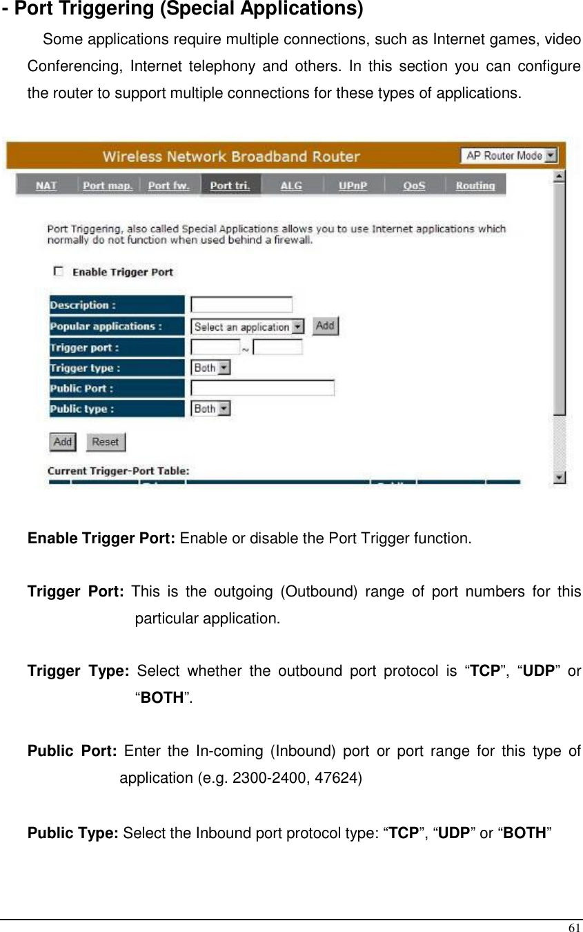  61  - Port Triggering (Special Applications) Some applications require multiple connections, such as Internet games, video Conferencing,  Internet  telephony  and  others.  In  this  section  you  can  configure the router to support multiple connections for these types of applications.     Enable Trigger Port: Enable or disable the Port Trigger function.  Trigger  Port:  This  is  the  outgoing  (Outbound)  range  of  port  numbers  for  this particular application.  Trigger  Type:  Select  whether  the  outbound  port  protocol  is  “TCP”,  “UDP”  or “BOTH”.  Public  Port:  Enter  the  In-coming (Inbound)  port  or  port  range  for  this  type  of application (e.g. 2300-2400, 47624)   Public Type: Select the Inbound port protocol type: “TCP”, “UDP” or “BOTH”  