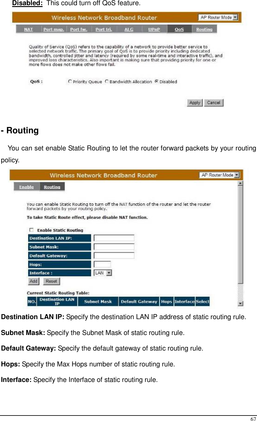  67 Disabled:  This could turn off QoS feature.   - Routing  You can set enable Static Routing to let the router forward packets by your routing policy.  Destination LAN IP: Specify the destination LAN IP address of static routing rule. Subnet Mask: Specify the Subnet Mask of static routing rule. Default Gateway: Specify the default gateway of static routing rule. Hops: Specify the Max Hops number of static routing rule. Interface: Specify the Interface of static routing rule.  