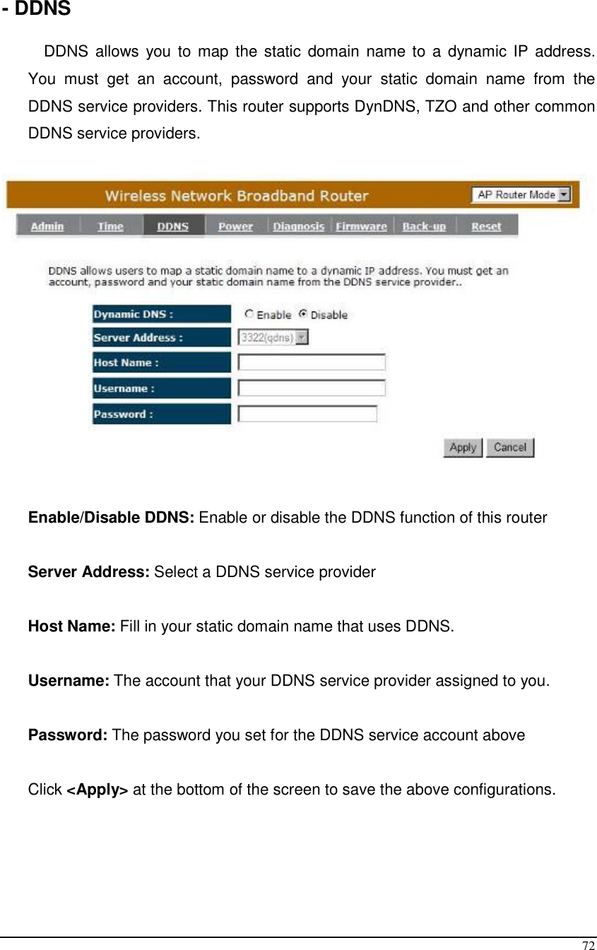  72  - DDNS  DDNS allows  you to  map  the static  domain  name to a  dynamic IP address. You  must  get  an  account,  password  and  your  static  domain  name  from  the DDNS service providers. This router supports DynDNS, TZO and other common DDNS service providers.     Enable/Disable DDNS: Enable or disable the DDNS function of this router  Server Address: Select a DDNS service provider  Host Name: Fill in your static domain name that uses DDNS.  Username: The account that your DDNS service provider assigned to you.  Password: The password you set for the DDNS service account above  Click &lt;Apply&gt; at the bottom of the screen to save the above configurations.    