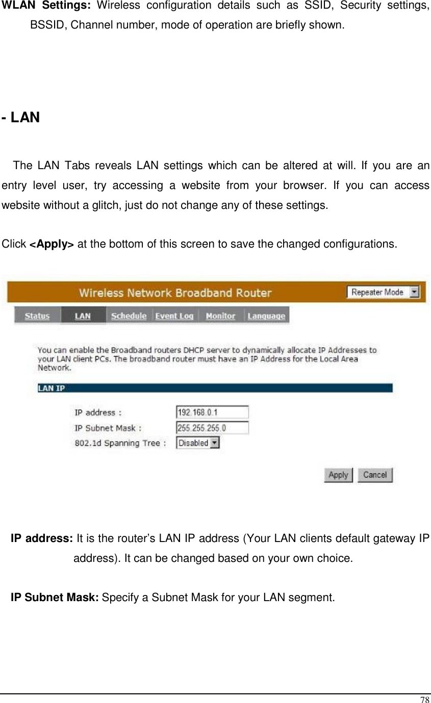  78 WLAN  Settings:  Wireless  configuration  details  such  as  SSID,  Security  settings, BSSID, Channel number, mode of operation are briefly shown.     - LAN   The  LAN  Tabs  reveals LAN  settings  which  can be  altered  at will.  If  you are  an entry  level  user,  try  accessing  a  website  from  your  browser.  If  you  can  access website without a glitch, just do not change any of these settings.  Click &lt;Apply&gt; at the bottom of this screen to save the changed configurations.        IP address: It is the router’s LAN IP address (Your LAN clients default gateway IP address). It can be changed based on your own choice.  IP Subnet Mask: Specify a Subnet Mask for your LAN segment.  