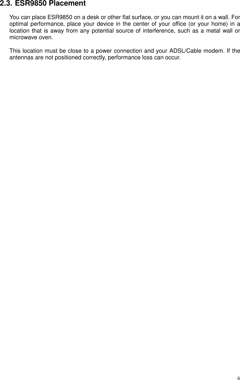   6 2.3. ESR9850 Placement You can place ESR9850 on a desk or other flat surface, or you can mount it on a wall. For optimal performance, place your device in the center of your office (or your home) in a location that is away from any potential source of interference, such as a metal wall or microwave oven.    This location must be close to a power connection and your ADSL/Cable modem. If the antennas are not positioned correctly, performance loss can occur.  