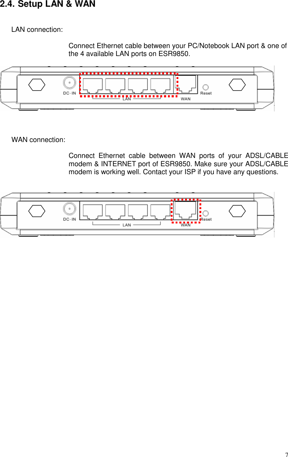   7 2.4. Setup LAN &amp; WAN  LAN connection:    Connect Ethernet cable between your PC/Notebook LAN port &amp; one of the 4 available LAN ports on ESR9850.      WAN connection:    Connect  Ethernet  cable  between  WAN  ports  of  your  ADSL/CABLE modem &amp; INTERNET port of ESR9850. Make sure your ADSL/CABLE modem is working well. Contact your ISP if you have any questions.      