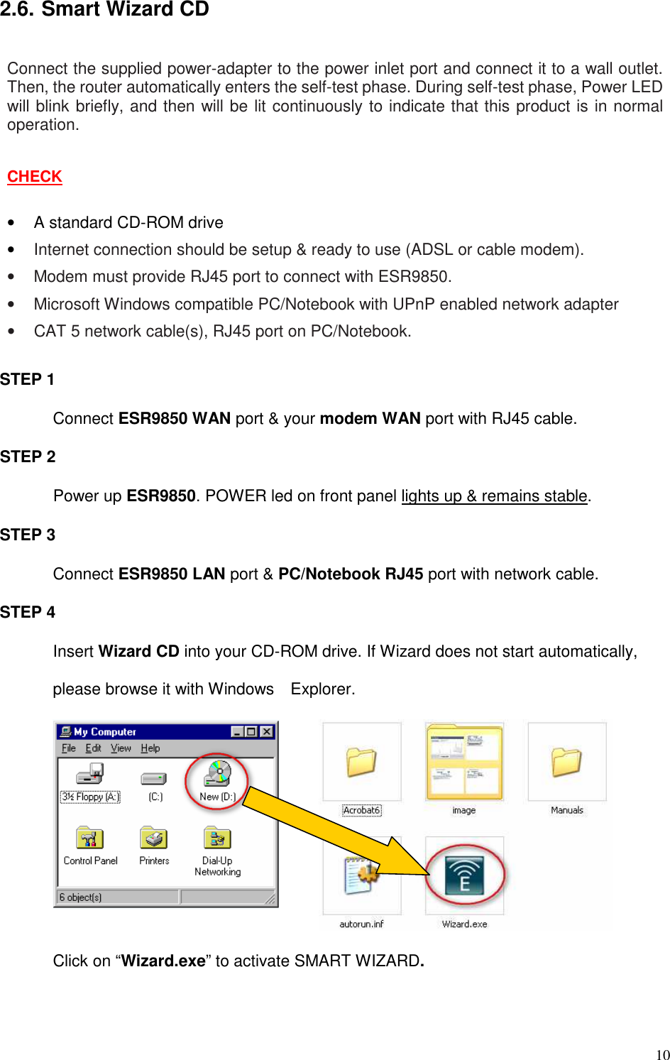   10 2.6. Smart Wizard CD  Connect the supplied power-adapter to the power inlet port and connect it to a wall outlet. Then, the router automatically enters the self-test phase. During self-test phase, Power LED will blink briefly, and then will be lit continuously to indicate that this product is in normal operation.  CHECK  •  A standard CD-ROM drive • Internet connection should be setup &amp; ready to use (ADSL or cable modem). •  Modem must provide RJ45 port to connect with ESR9850. •  Microsoft Windows compatible PC/Notebook with UPnP enabled network adapter •  CAT 5 network cable(s), RJ45 port on PC/Notebook.  STEP 1   Connect ESR9850 WAN port &amp; your modem WAN port with RJ45 cable. STEP 2 Power up ESR9850. POWER led on front panel lights up &amp; remains stable. STEP 3 Connect ESR9850 LAN port &amp; PC/Notebook RJ45 port with network cable. STEP 4 Insert Wizard CD into your CD-ROM drive. If Wizard does not start automatically, please browse it with Windows    Explorer.         Click on “Wizard.exe” to activate SMART WIZARD. 