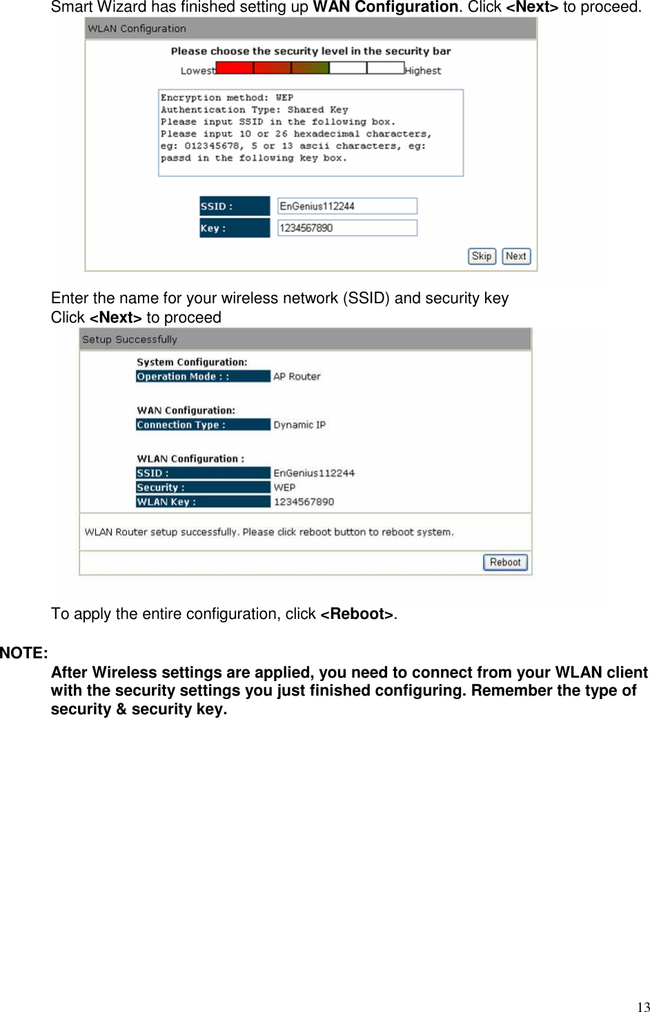   13  Smart Wizard has finished setting up WAN Configuration. Click &lt;Next&gt; to proceed.  Enter the name for your wireless network (SSID) and security key   Click &lt;Next&gt; to proceed  To apply the entire configuration, click &lt;Reboot&gt;.  NOTE: After Wireless settings are applied, you need to connect from your WLAN client with the security settings you just finished configuring. Remember the type of security &amp; security key.     