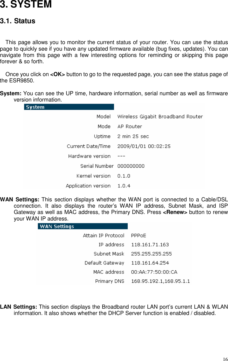   16 3. SYSTEM  3.1. Status  This page allows you to monitor the current status of your router. You can use the status page to quickly see if you have any updated firmware available (bug fixes, updates). You can navigate from  this page with  a  few  interesting options for  reminding  or skipping  this page forever &amp; so forth.  Once you click on &lt;OK&gt; button to go to the requested page, you can see the status page of the ESR9850.  System: You can see the UP time, hardware information, serial number as well as firmware version information.     WAN  Settings: This  section displays whether the WAN port is connected to a Cable/DSL connection.  It  also  displays  the  router’s  WAN  IP  address,  Subnet  Mask,  and  ISP Gateway as well as MAC address, the Primary DNS. Press &lt;Renew&gt; button to renew your WAN IP address.     LAN Settings: This section displays the Broadband router LAN port’s current LAN &amp; WLAN information. It also shows whether the DHCP Server function is enabled / disabled.   