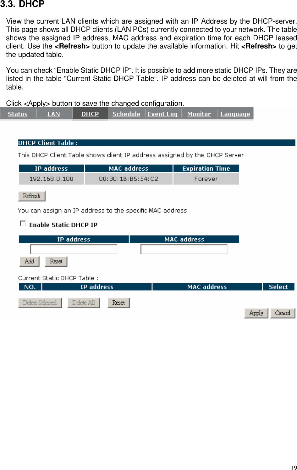   19 3.3. DHCP View the current LAN clients which are assigned with an IP Address by the DHCP-server. This page shows all DHCP clients (LAN PCs) currently connected to your network. The table shows the assigned IP address, MAC address and expiration time for each DHCP leased client. Use the &lt;Refresh&gt; button to update the available information. Hit &lt;Refresh&gt; to get the updated table.  You can check “Enable Static DHCP IP“. It is possible to add more static DHCP IPs. They are listed in the table “Current Static DHCP Table“. IP address can be deleted at will from the table.  Click &lt;Apply&gt; button to save the changed configuration.    