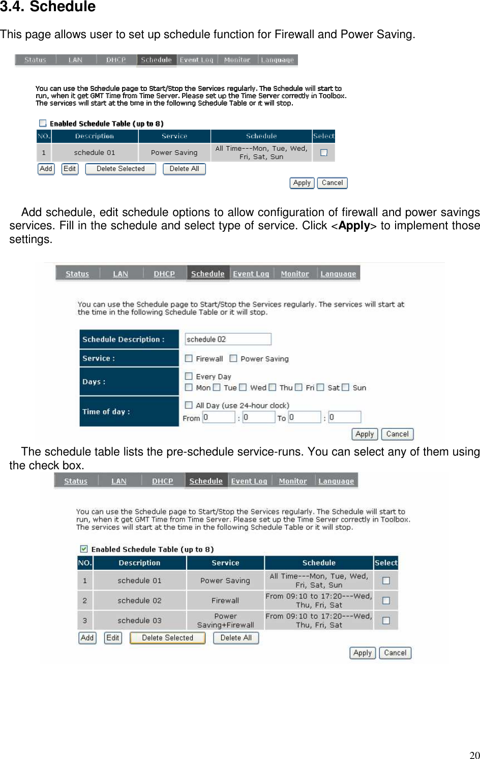   20 3.4. Schedule This page allows user to set up schedule function for Firewall and Power Saving.   Add schedule, edit schedule options to allow configuration of firewall and power savings services. Fill in the schedule and select type of service. Click &lt;Apply&gt; to implement those settings.   The schedule table lists the pre-schedule service-runs. You can select any of them using the check box.    