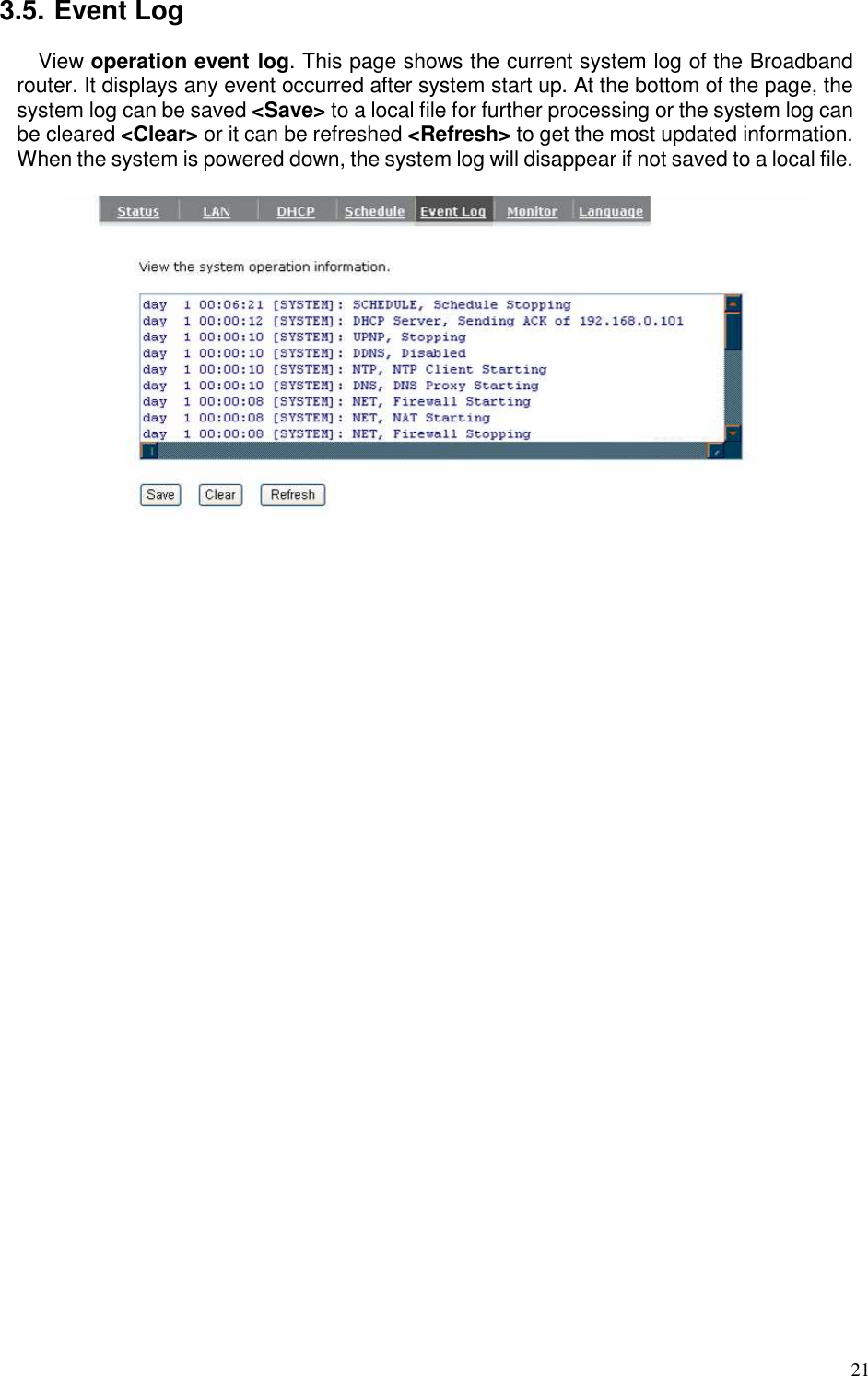   21 3.5. Event Log View operation event log. This page shows the current system log of the Broadband router. It displays any event occurred after system start up. At the bottom of the page, the system log can be saved &lt;Save&gt; to a local file for further processing or the system log can be cleared &lt;Clear&gt; or it can be refreshed &lt;Refresh&gt; to get the most updated information. When the system is powered down, the system log will disappear if not saved to a local file.    