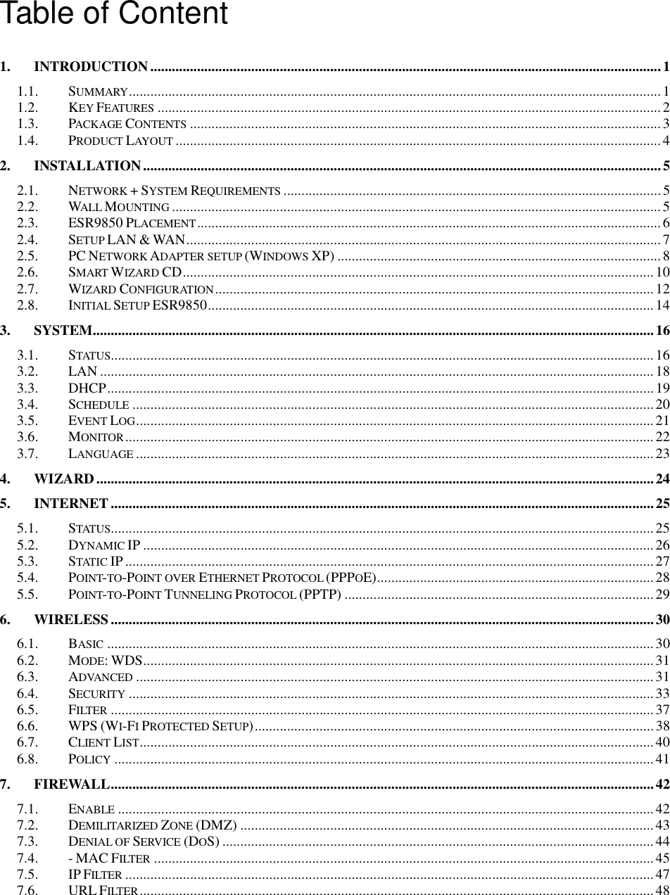  Table of Content  1. INTRODUCTION..............................................................................................................................................1 1.1. SUMMARY....................................................................................................................................................1 1.2. KEY FEATURES............................................................................................................................................2 1.3. PACKAGE CONTENTS...................................................................................................................................3 1.4. PRODUCT LAYOUT....................................................................................................................................... 4 2. INSTALLATION................................................................................................................................................5 2.1. NETWORK + SYSTEM REQUIREMENTS......................................................................................................... 5 2.2. WALL MOUNTING........................................................................................................................................5 2.3. ESR9850 PLACEMENT.................................................................................................................................6 2.4. SETUP LAN &amp; WAN....................................................................................................................................7 2.5. PC NETWORK ADAPTER SETUP (WINDOWS XP) ..........................................................................................8 2.6. SMART WIZARD CD...................................................................................................................................10 2.7. WIZARD CONFIGURATION..........................................................................................................................12 2.8. INITIAL SETUP ESR9850............................................................................................................................ 14 3. SYSTEM............................................................................................................................................................16 3.1. STATUS.......................................................................................................................................................16 3.2. LAN ..........................................................................................................................................................18 3.3. DHCP........................................................................................................................................................19 3.4. SCHEDULE.................................................................................................................................................20 3.5. EVENT LOG................................................................................................................................................21 3.6. MONITOR................................................................................................................................................... 22 3.7. LANGUAGE................................................................................................................................................23 4. WIZARD...........................................................................................................................................................24 5. INTERNET ....................................................................................................................................................... 25 5.1. STATUS.......................................................................................................................................................25 5.2. DYNAMIC IP .............................................................................................................................................. 26 5.3. STATIC IP ...................................................................................................................................................27 5.4. POINT-TO-POINT OVER ETHERNET PROTOCOL (PPPOE).............................................................................28 5.5. POINT-TO-POINT TUNNELING PROTOCOL (PPTP) ......................................................................................29 6. WIRELESS .......................................................................................................................................................30 6.1. BASIC........................................................................................................................................................30 6.2. MODE: WDS..............................................................................................................................................31 6.3. ADVANCED................................................................................................................................................31 6.4. SECURITY.................................................................................................................................................. 33 6.5. FILTER.......................................................................................................................................................37 6.6. WPS (WI-FI PROTECTED SETUP)...............................................................................................................38 6.7. CLIENT LIST...............................................................................................................................................40 6.8. POLICY......................................................................................................................................................41 7. FIREWALL.......................................................................................................................................................42 7.1. ENABLE.....................................................................................................................................................42 7.2. DEMILITARIZED ZONE (DMZ) ...................................................................................................................43 7.3. DENIAL OF SERVICE (DOS) ........................................................................................................................44 7.4. - MAC FILTER...........................................................................................................................................45 7.5. IP FILTER................................................................................................................................................... 47 7.6. URL FILTER...............................................................................................................................................48 