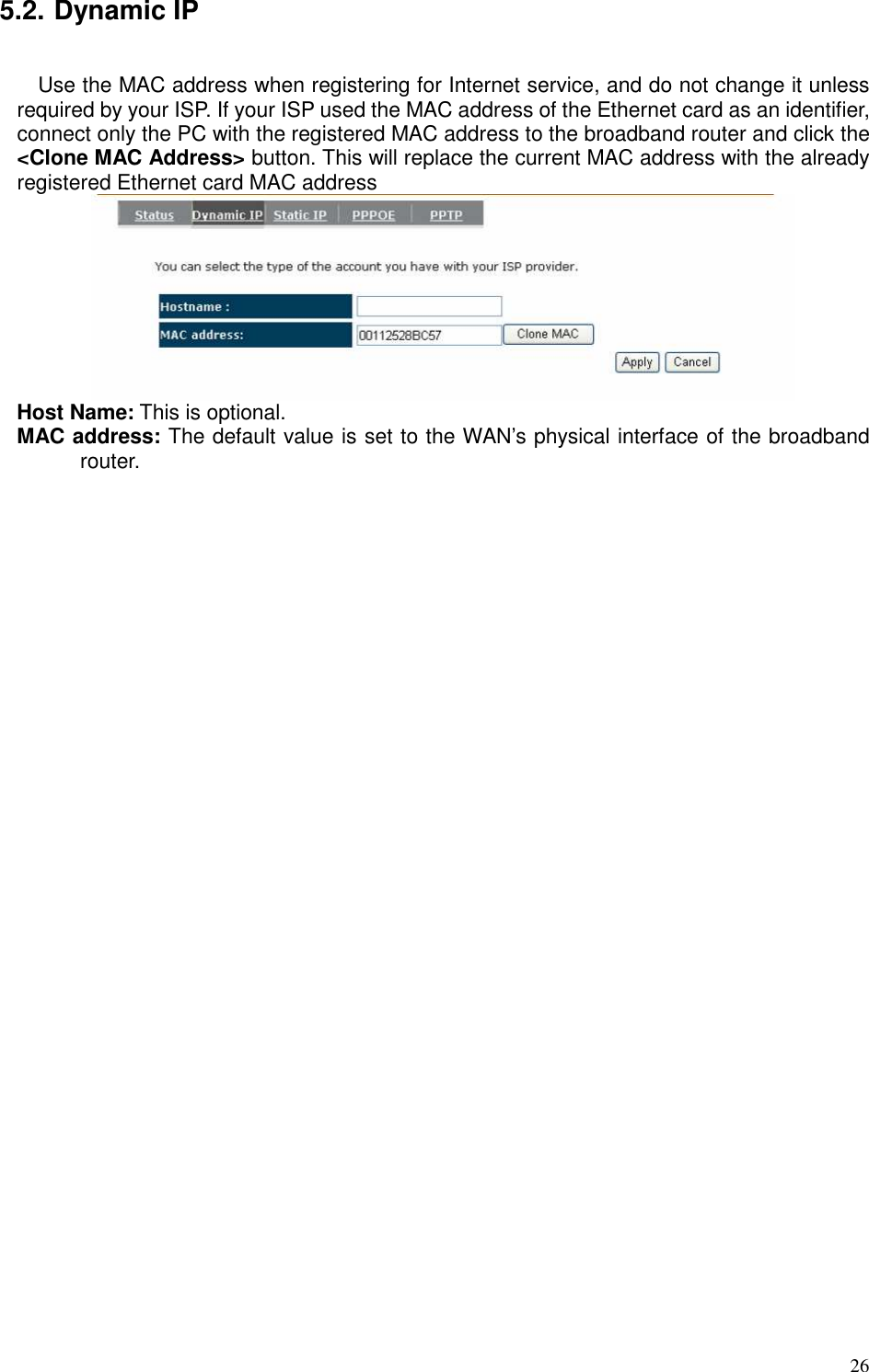   26 5.2. Dynamic IP  Use the MAC address when registering for Internet service, and do not change it unless required by your ISP. If your ISP used the MAC address of the Ethernet card as an identifier, connect only the PC with the registered MAC address to the broadband router and click the &lt;Clone MAC Address&gt; button. This will replace the current MAC address with the already registered Ethernet card MAC address  Host Name: This is optional.   MAC address: The default value is set to the WAN’s physical interface of the broadband router.  