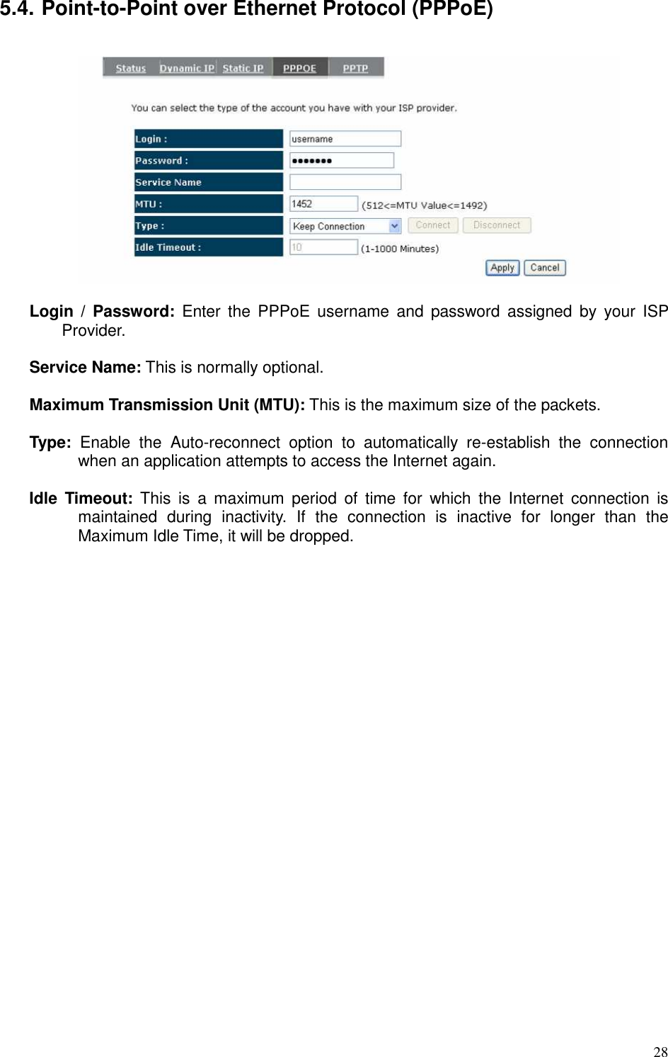   28 5.4. Point-to-Point over Ethernet Protocol (PPPoE)    Login  /  Password:  Enter  the  PPPoE  username  and  password  assigned  by  your  ISP Provider.    Service Name: This is normally optional.  Maximum Transmission Unit (MTU): This is the maximum size of the packets.  Type:  Enable  the  Auto-reconnect  option  to  automatically  re-establish  the  connection when an application attempts to access the Internet again.  Idle  Timeout:  This  is  a  maximum  period  of  time  for  which  the  Internet  connection  is maintained  during  inactivity.  If  the  connection  is  inactive  for  longer  than  the Maximum Idle Time, it will be dropped.   