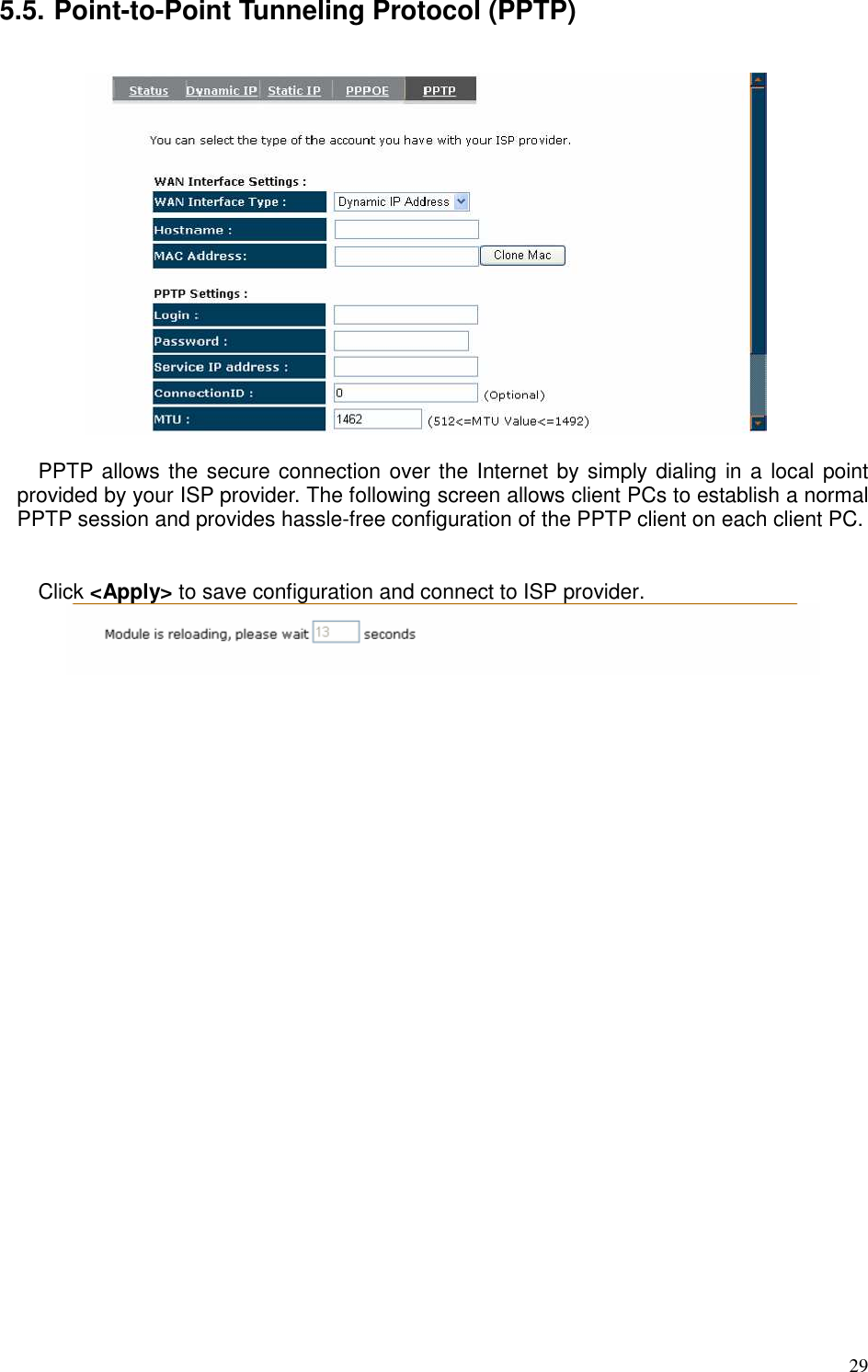   29 5.5. Point-to-Point Tunneling Protocol (PPTP)    PPTP allows the secure connection over the Internet by simply dialing in a local point provided by your ISP provider. The following screen allows client PCs to establish a normal PPTP session and provides hassle-free configuration of the PPTP client on each client PC.   Click &lt;Apply&gt; to save configuration and connect to ISP provider.        