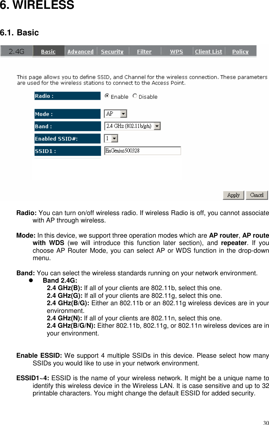   30 6. WIRELESS   6.1. Basic   Radio: You can turn on/off wireless radio. If wireless Radio is off, you cannot associate with AP through wireless.  Mode: In this device, we support three operation modes which are AP router, AP route with  WDS  (we  will  introduce  this  function  later  section),  and  repeater.  If  you choose AP Router Mode, you can select AP or WDS function in the drop-down menu.  Band: You can select the wireless standards running on your network environment.  Band 2.4G:   2.4 GHz(B): If all of your clients are 802.11b, select this one.  2.4 GHz(G): If all of your clients are 802.11g, select this one.  2.4 GHz(B/G): Either an 802.11b or an 802.11g wireless devices are in your environment.   2.4 GHz(N): If all of your clients are 802.11n, select this one.  2.4 GHz(B/G/N): Either 802.11b, 802.11g, or 802.11n wireless devices are in your environment.   Enable ESSID: We support 4 multiple SSIDs in this device. Please select how many SSIDs you would like to use in your network environment.  ESSID1~4: ESSID is the name of your wireless network. It might be a unique name to identify this wireless device in the Wireless LAN. It is case sensitive and up to 32 printable characters. You might change the default ESSID for added security.   