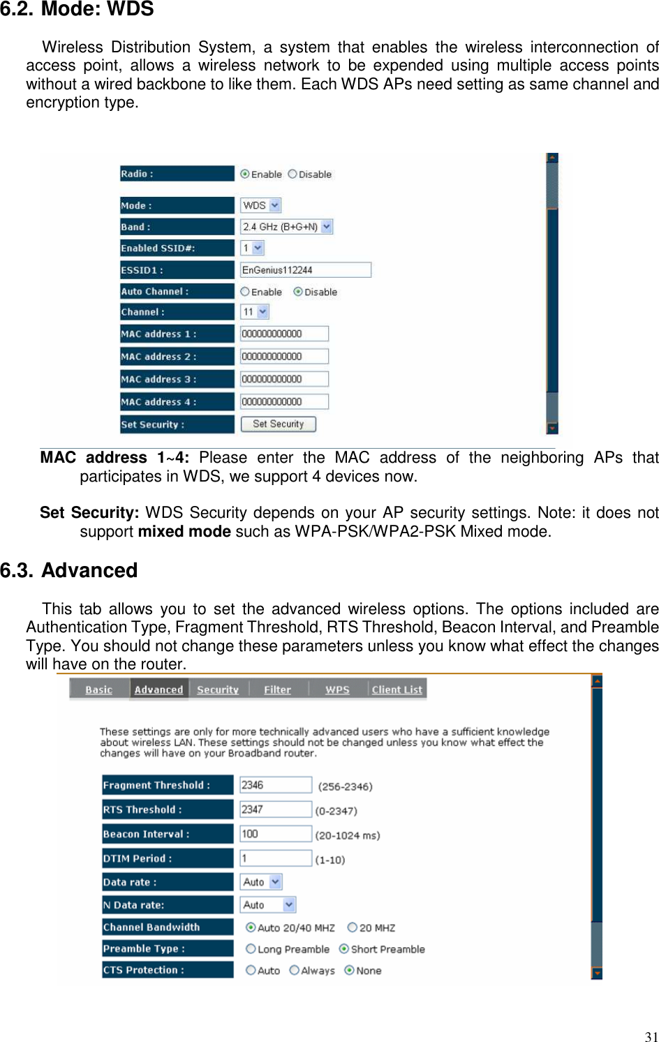   31 6.2. Mode: WDS Wireless  Distribution  System,  a  system  that  enables  the  wireless  interconnection  of access  point,  allows  a  wireless  network  to  be  expended  using  multiple  access  points without a wired backbone to like them. Each WDS APs need setting as same channel and encryption type.    MAC  address  1~4:  Please  enter  the  MAC  address  of  the  neighboring  APs  that participates in WDS, we support 4 devices now.    Set Security: WDS Security depends on your AP security settings. Note: it does not support mixed mode such as WPA-PSK/WPA2-PSK Mixed mode.  6.3. Advanced This  tab  allows  you  to  set  the  advanced  wireless  options. The  options  included  are Authentication Type, Fragment Threshold, RTS Threshold, Beacon Interval, and Preamble Type. You should not change these parameters unless you know what effect the changes will have on the router.   