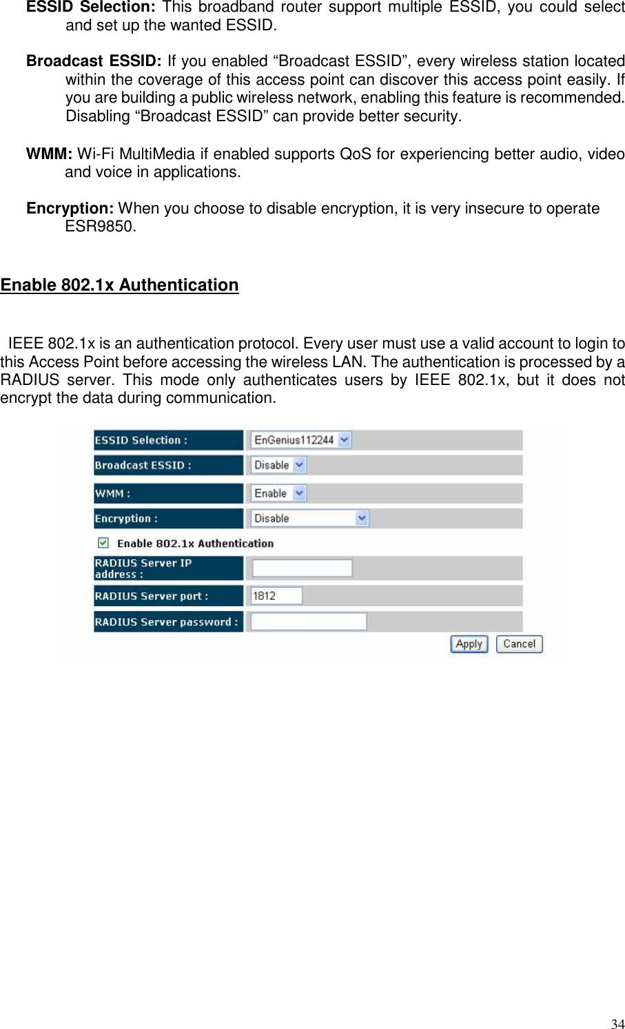   34 ESSID Selection: This broadband router support multiple ESSID, you could select and set up the wanted ESSID.  Broadcast ESSID: If you enabled “Broadcast ESSID”, every wireless station located within the coverage of this access point can discover this access point easily. If you are building a public wireless network, enabling this feature is recommended. Disabling “Broadcast ESSID” can provide better security.  WMM: Wi-Fi MultiMedia if enabled supports QoS for experiencing better audio, video and voice in applications.  Encryption: When you choose to disable encryption, it is very insecure to operate ESR9850.   Enable 802.1x Authentication   IEEE 802.1x is an authentication protocol. Every user must use a valid account to login to this Access Point before accessing the wireless LAN. The authentication is processed by a RADIUS  server.  This  mode  only  authenticates  users  by  IEEE  802.1x,  but  it  does  not encrypt the data during communication.      