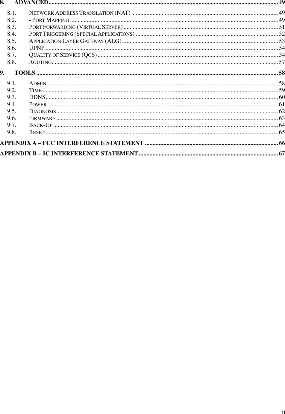  ii8. ADVANCED......................................................................................................................................................49 8.1. NETWORK ADDRESS TRANSLATION (NAT)................................................................................................49 8.2. - PORT MAPPING........................................................................................................................................49 8.3. PORT FORWARDING (VIRTUAL SERVER).....................................................................................................51 8.4. PORT TRIGGERING (SPECIAL APPLICATIONS) .............................................................................................52 8.5. APPLICATION LAYER GATEWAY (ALG)......................................................................................................53 8.6. UPNP ........................................................................................................................................................54 8.7. QUALITY OF SERVICE (QOS)......................................................................................................................54 8.8. ROUTING....................................................................................................................................................57 9. TOOLS ..............................................................................................................................................................58 9.1. ADMIN.......................................................................................................................................................58 9.2. TIME..........................................................................................................................................................59 9.3. DDNS........................................................................................................................................................ 60 9.4. POWER.......................................................................................................................................................61 9.5. DIAGNOSIS.................................................................................................................................................62 9.6. FIRMWARE.................................................................................................................................................63 9.7. BACK-UP................................................................................................................................................... 64 9.8. RESET........................................................................................................................................................65 APPENDIX A – FCC INTERFERENCE STATEMENT .......................................................................................66 APPENDIX B – IC INTERFERENCE STATEMENT...........................................................................................67   