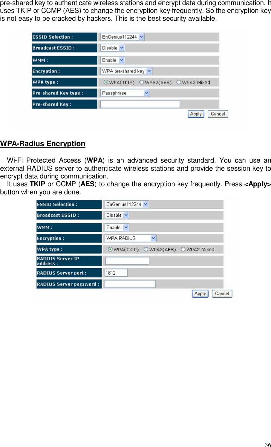   36 pre-shared key to authenticate wireless stations and encrypt data during communication. It uses TKIP or CCMP (AES) to change the encryption key frequently. So the encryption key is not easy to be cracked by hackers. This is the best security available.    WPA-Radius Encryption  Wi-Fi  Protected  Access  (WPA)  is  an  advanced  security  standard.  You  can  use  an external RADIUS server to authenticate wireless stations and provide the session key to encrypt data during communication.  It uses TKIP or CCMP (AES) to change the encryption key frequently. Press &lt;Apply&gt; button when you are done.      