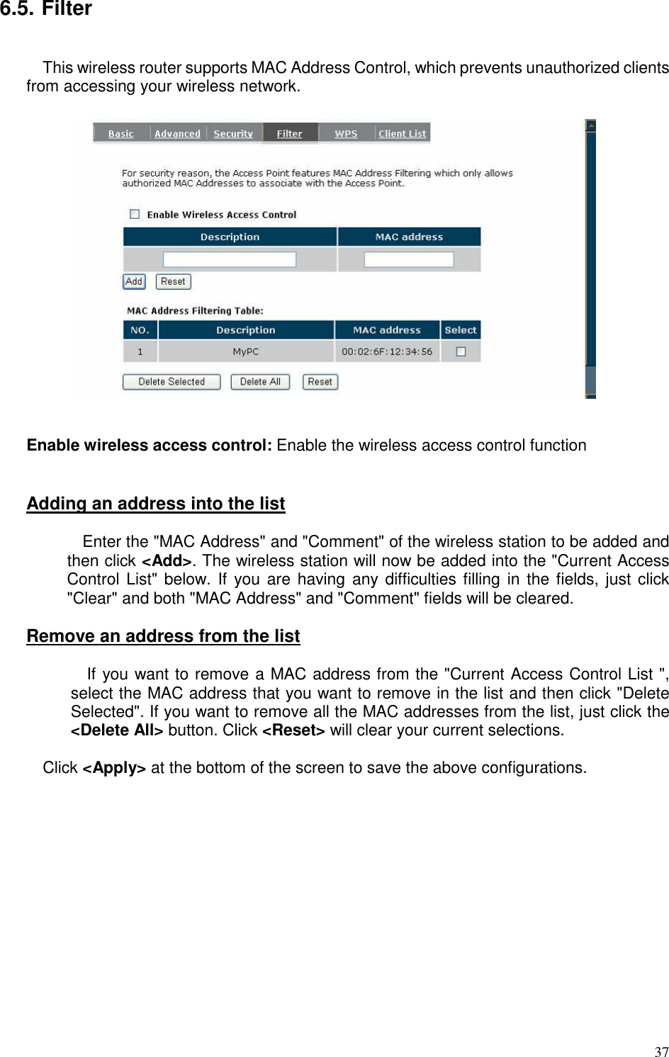   37 6.5. Filter  This wireless router supports MAC Address Control, which prevents unauthorized clients from accessing your wireless network.       Enable wireless access control: Enable the wireless access control function   Adding an address into the list    Enter the &quot;MAC Address&quot; and &quot;Comment&quot; of the wireless station to be added and then click &lt;Add&gt;. The wireless station will now be added into the &quot;Current Access Control List&quot; below. If you are  having  any difficulties filling in the fields, just click &quot;Clear&quot; and both &quot;MAC Address&quot; and &quot;Comment&quot; fields will be cleared.  Remove an address from the list  If you want to remove a MAC address from the &quot;Current Access Control List &quot;, select the MAC address that you want to remove in the list and then click &quot;Delete Selected&quot;. If you want to remove all the MAC addresses from the list, just click the &lt;Delete All&gt; button. Click &lt;Reset&gt; will clear your current selections.  Click &lt;Apply&gt; at the bottom of the screen to save the above configurations.  