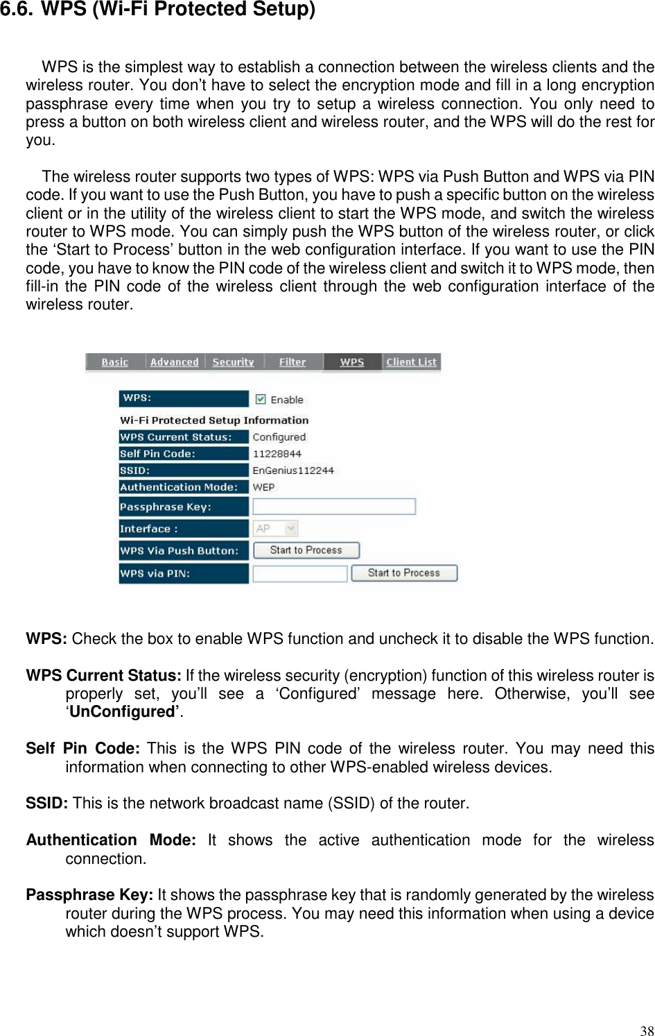   38 6.6. WPS (Wi-Fi Protected Setup)  WPS is the simplest way to establish a connection between the wireless clients and the wireless router. You don’t have to select the encryption mode and fill in a long encryption passphrase every time when you try to setup a wireless connection. You only need to press a button on both wireless client and wireless router, and the WPS will do the rest for you.    The wireless router supports two types of WPS: WPS via Push Button and WPS via PIN code. If you want to use the Push Button, you have to push a specific button on the wireless client or in the utility of the wireless client to start the WPS mode, and switch the wireless router to WPS mode. You can simply push the WPS button of the wireless router, or click the ‘Start to Process’ button in the web configuration interface. If you want to use the PIN code, you have to know the PIN code of the wireless client and switch it to WPS mode, then fill-in the PIN code of the wireless client through the web configuration interface of the wireless router.     WPS: Check the box to enable WPS function and uncheck it to disable the WPS function.  WPS Current Status: If the wireless security (encryption) function of this wireless router is properly  set,  you’ll  see  a  ‘Configured’  message  here.  Otherwise,  you’ll  see ‘UnConfigured’.  Self  Pin  Code: This  is  the WPS  PIN  code  of the  wireless  router.  You  may  need  this information when connecting to other WPS-enabled wireless devices.  SSID: This is the network broadcast name (SSID) of the router.  Authentication  Mode:  It  shows  the  active  authentication  mode  for  the  wireless connection.  Passphrase Key: It shows the passphrase key that is randomly generated by the wireless router during the WPS process. You may need this information when using a device which doesn’t support WPS.  