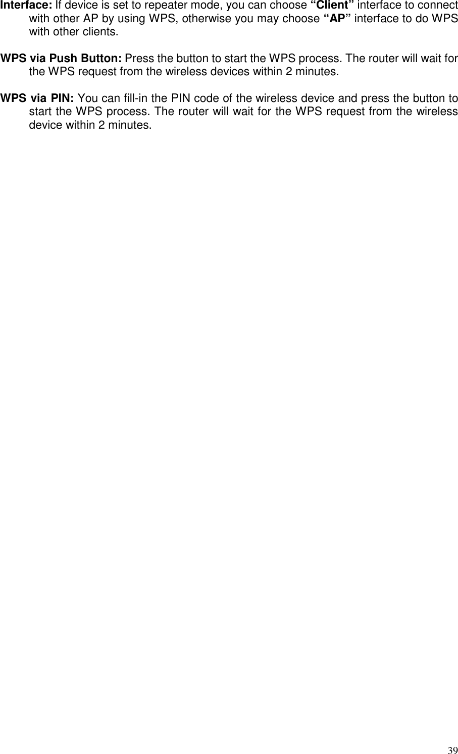   39 Interface: If device is set to repeater mode, you can choose “Client” interface to connect with other AP by using WPS, otherwise you may choose “AP” interface to do WPS with other clients.  WPS via Push Button: Press the button to start the WPS process. The router will wait for the WPS request from the wireless devices within 2 minutes.  WPS via PIN: You can fill-in the PIN code of the wireless device and press the button to start the WPS process. The router will wait for the WPS request from the wireless device within 2 minutes.     