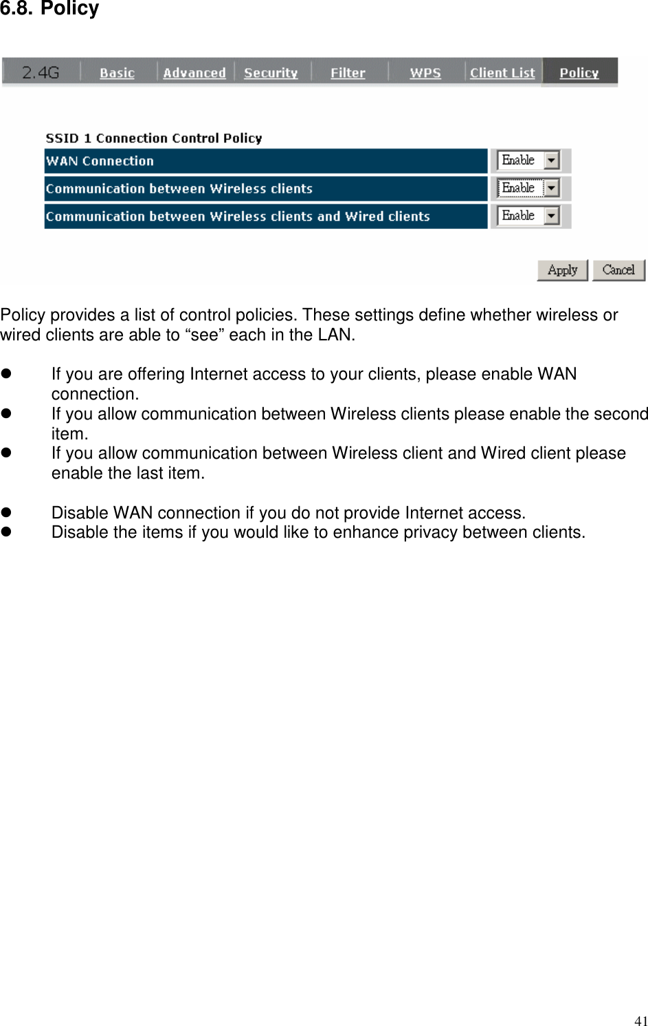   41 6.8. Policy    Policy provides a list of control policies. These settings define whether wireless or wired clients are able to “see” each in the LAN.      If you are offering Internet access to your clients, please enable WAN connection.   If you allow communication between Wireless clients please enable the second item.   If you allow communication between Wireless client and Wired client please enable the last item.    Disable WAN connection if you do not provide Internet access.   Disable the items if you would like to enhance privacy between clients.  