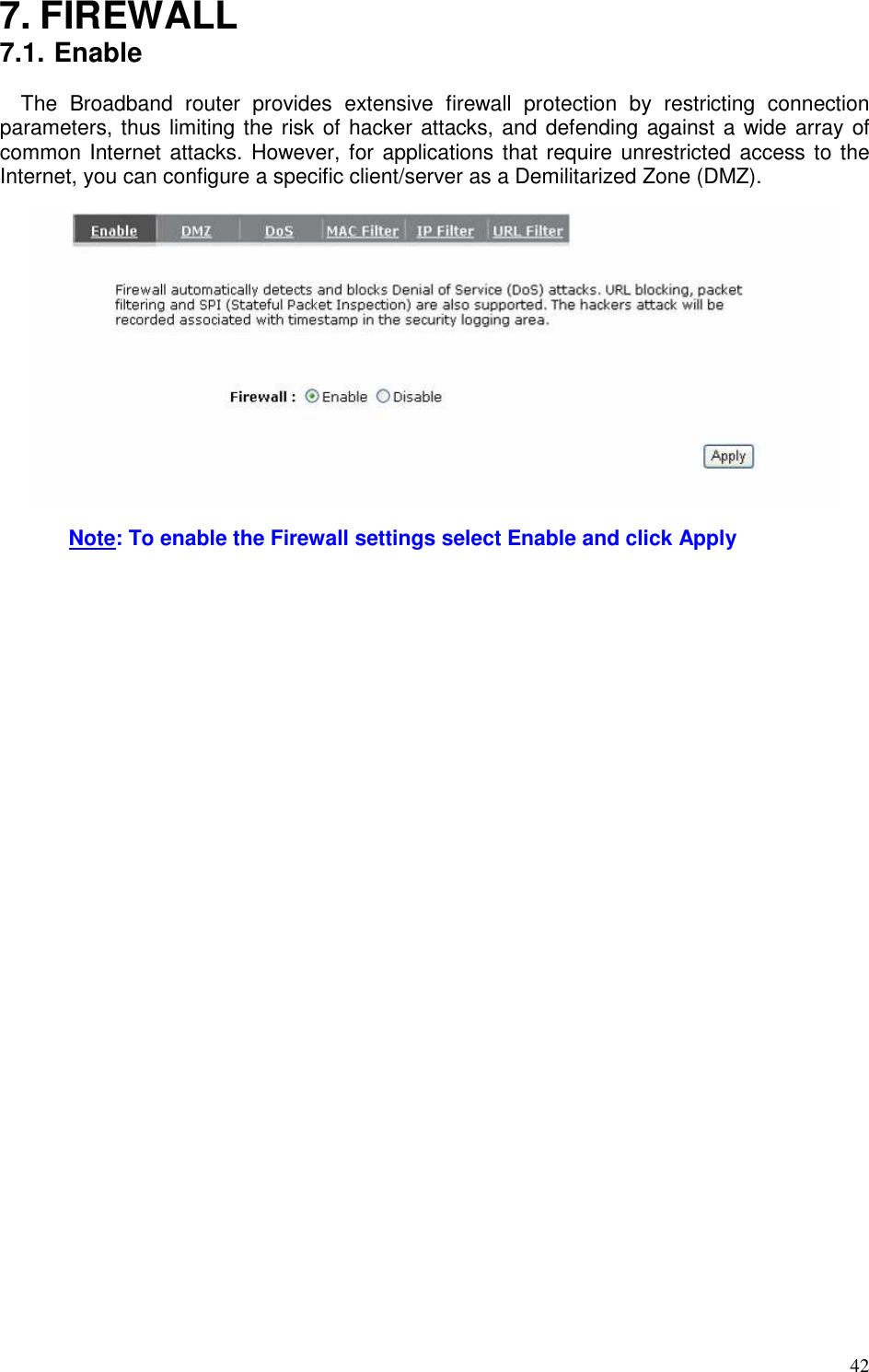   42 7. FIREWALL 7.1. Enable The  Broadband  router  provides  extensive  firewall  protection  by  restricting  connection parameters, thus limiting the risk of hacker attacks, and defending against a wide array of common Internet attacks. However, for applications that require unrestricted access to the Internet, you can configure a specific client/server as a Demilitarized Zone (DMZ).      Note: To enable the Firewall settings select Enable and click Apply  