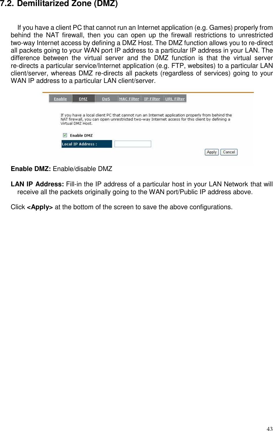   43 7.2. Demilitarized Zone (DMZ)  If you have a client PC that cannot run an Internet application (e.g. Games) properly from behind  the  NAT  firewall,  then  you  can  open  up  the  firewall  restrictions  to  unrestricted two-way Internet access by defining a DMZ Host. The DMZ function allows you to re-direct all packets going to your WAN port IP address to a particular IP address in your LAN. The difference  between  the  virtual  server  and  the  DMZ  function  is  that  the  virtual  server re-directs a particular service/Internet application (e.g. FTP, websites) to a particular LAN client/server, whereas DMZ re-directs all packets (regardless of services) going to your WAN IP address to a particular LAN client/server.   Enable DMZ: Enable/disable DMZ  LAN IP Address: Fill-in the IP address of a particular host in your LAN Network that will receive all the packets originally going to the WAN port/Public IP address above.  Click &lt;Apply&gt; at the bottom of the screen to save the above configurations.     