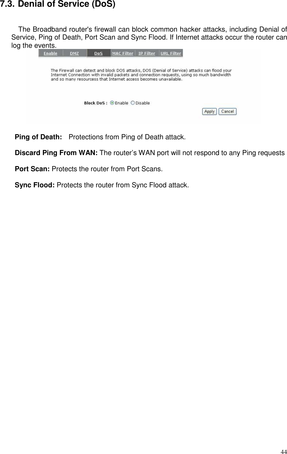   44 7.3. Denial of Service (DoS)  The Broadband router&apos;s firewall can block common hacker attacks, including Denial of Service, Ping of Death, Port Scan and Sync Flood. If Internet attacks occur the router can log the events.        Ping of Death:    Protections from Ping of Death attack.    Discard Ping From WAN: The router’s WAN port will not respond to any Ping requests  Port Scan: Protects the router from Port Scans.  Sync Flood: Protects the router from Sync Flood attack.   