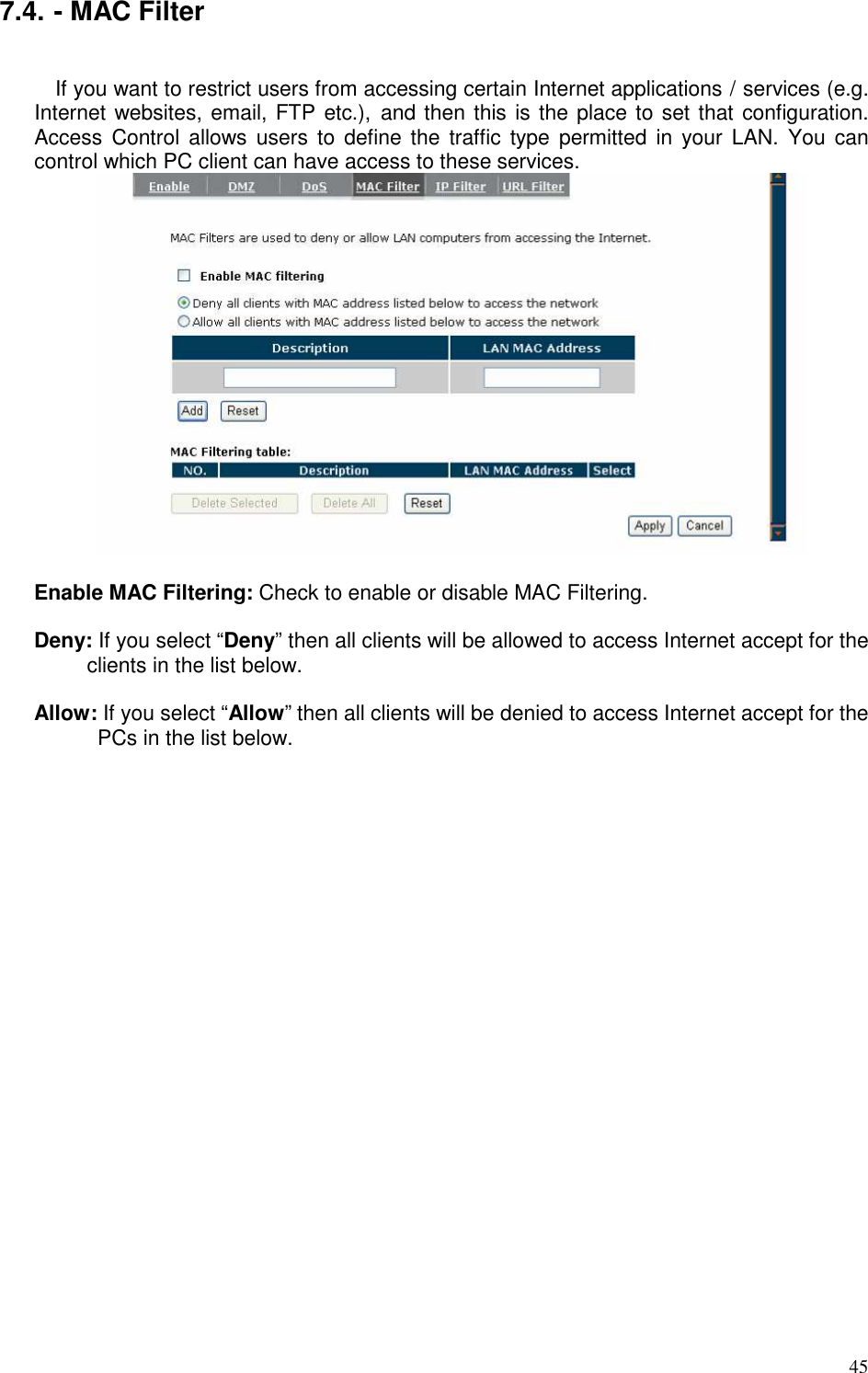   45 7.4. - MAC Filter  If you want to restrict users from accessing certain Internet applications / services (e.g. Internet websites, email, FTP etc.),  and then this is the place to set that configuration. Access  Control allows users  to  define  the traffic  type  permitted  in your  LAN.  You  can control which PC client can have access to these services.   Enable MAC Filtering: Check to enable or disable MAC Filtering.  Deny: If you select “Deny” then all clients will be allowed to access Internet accept for the clients in the list below.  Allow: If you select “Allow” then all clients will be denied to access Internet accept for the PCs in the list below.   