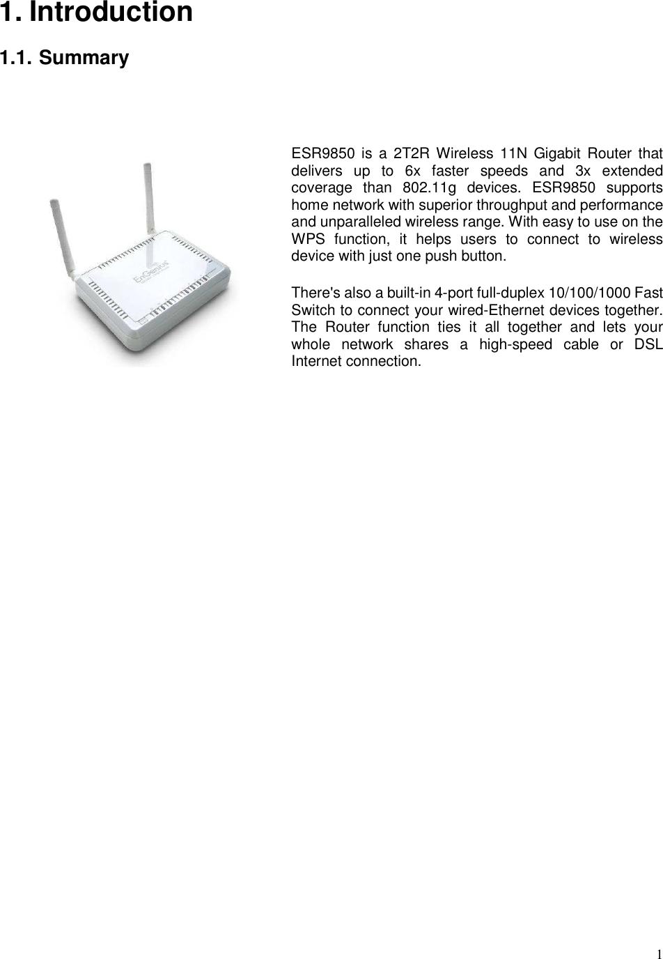  1 1. Introduction  1.1. Summary   ESR9850 is  a  2T2R Wireless 11N  Gigabit  Router  that delivers  up  to  6x  faster  speeds  and  3x  extended coverage  than  802.11g  devices.  ESR9850  supports home network with superior throughput and performance and unparalleled wireless range. With easy to use on the WPS  function,  it  helps  users  to  connect  to  wireless device with just one push button.   There&apos;s also a built-in 4-port full-duplex 10/100/1000 Fast Switch to connect your wired-Ethernet devices together. The  Router  function  ties  it  all  together  and  lets  your whole  network  shares  a  high-speed  cable  or  DSL Internet connection.      