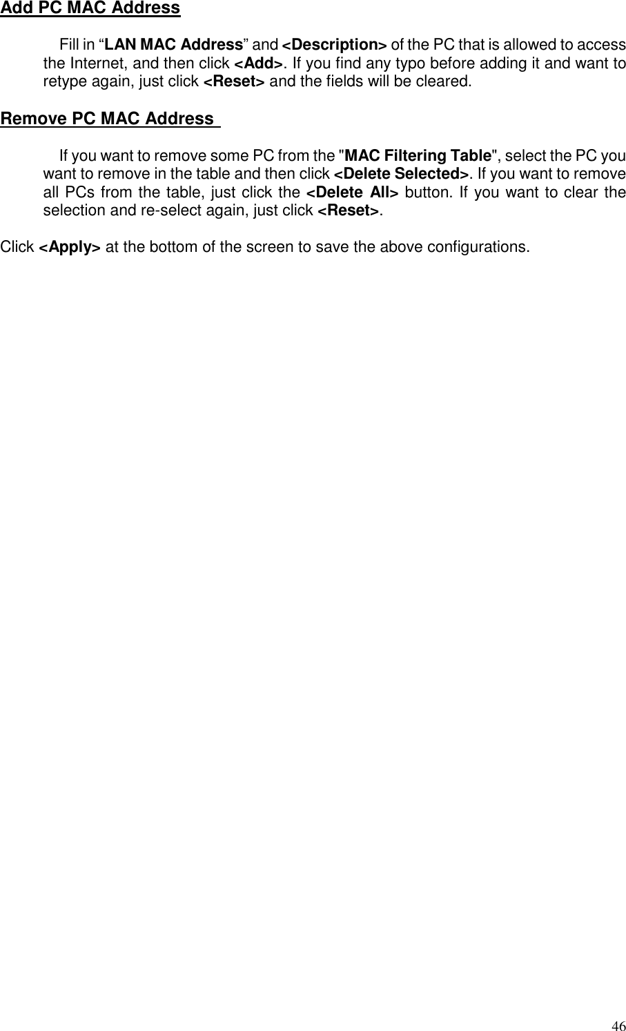   46 Add PC MAC Address  Fill in “LAN MAC Address” and &lt;Description&gt; of the PC that is allowed to access the Internet, and then click &lt;Add&gt;. If you find any typo before adding it and want to retype again, just click &lt;Reset&gt; and the fields will be cleared.  Remove PC MAC Address    If you want to remove some PC from the &quot;MAC Filtering Table&quot;, select the PC you want to remove in the table and then click &lt;Delete Selected&gt;. If you want to remove all PCs from the table, just click the &lt;Delete All&gt; button. If you want to clear the selection and re-select again, just click &lt;Reset&gt;.  Click &lt;Apply&gt; at the bottom of the screen to save the above configurations.  