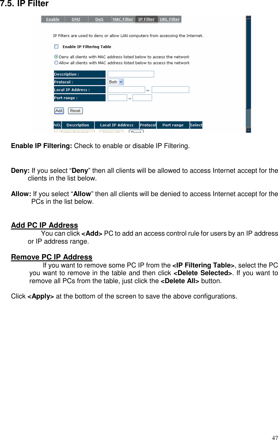   47 7.5. IP Filter   Enable IP Filtering: Check to enable or disable IP Filtering.   Deny: If you select “Deny” then all clients will be allowed to access Internet accept for the clients in the list below.  Allow: If you select “Allow” then all clients will be denied to access Internet accept for the PCs in the list below.   Add PC IP Address               You can click &lt;Add&gt; PC to add an access control rule for users by an IP address or IP address range.  Remove PC IP Address   If you want to remove some PC IP from the &lt;IP Filtering Table&gt;, select the PC you want to remove in the table and then click &lt;Delete Selected&gt;. If you want to remove all PCs from the table, just click the &lt;Delete All&gt; button.  Click &lt;Apply&gt; at the bottom of the screen to save the above configurations. 