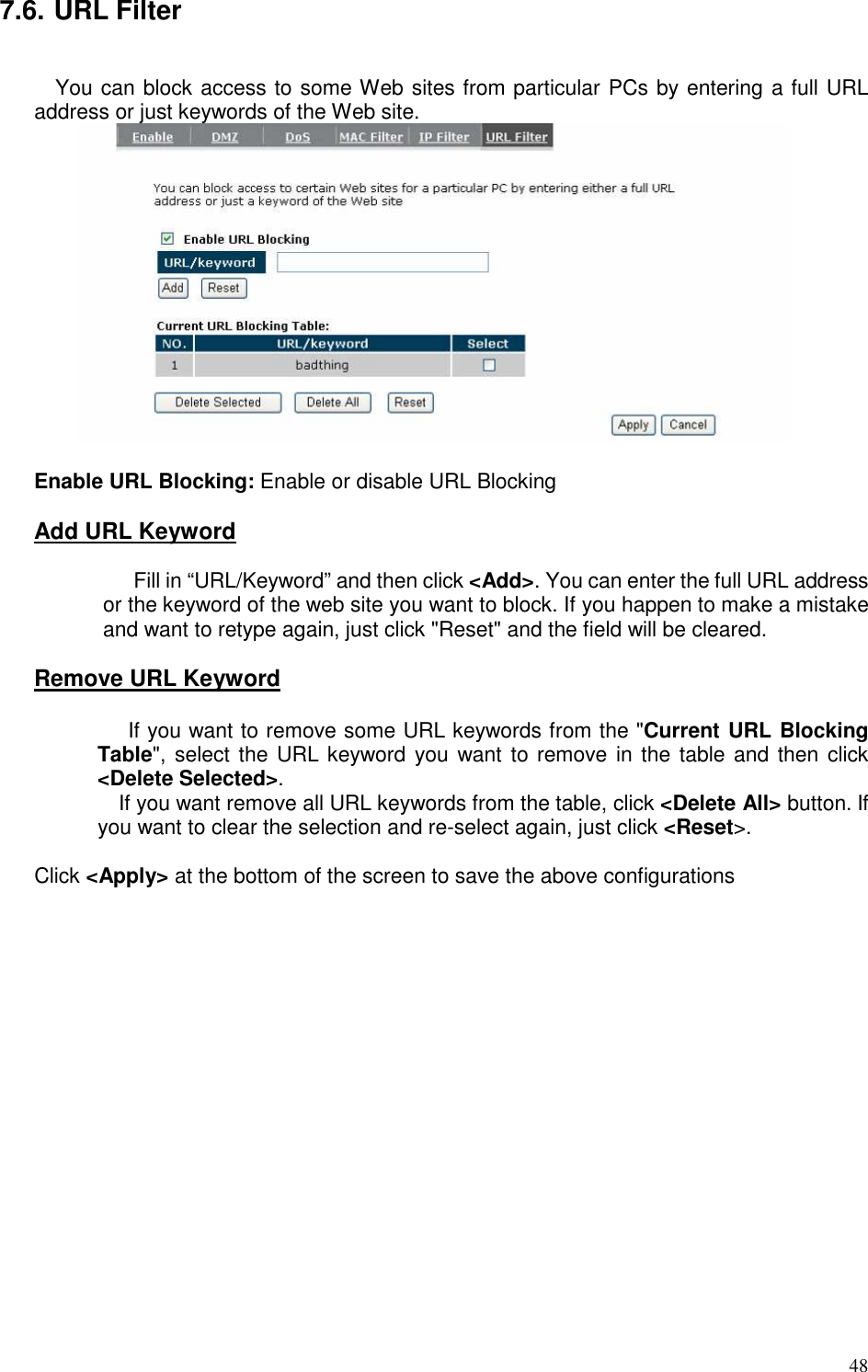   48 7.6. URL Filter  You can block access to some Web sites from particular PCs by entering a full URL address or just keywords of the Web site.   Enable URL Blocking: Enable or disable URL Blocking  Add URL Keyword    Fill in “URL/Keyword” and then click &lt;Add&gt;. You can enter the full URL address or the keyword of the web site you want to block. If you happen to make a mistake and want to retype again, just click &quot;Reset&quot; and the field will be cleared.  Remove URL Keyword    If you want to remove some URL keywords from the &quot;Current URL Blocking Table&quot;, select the URL keyword you want to remove in the table and then  click &lt;Delete Selected&gt;.  If you want remove all URL keywords from the table, click &lt;Delete All&gt; button. If you want to clear the selection and re-select again, just click &lt;Reset&gt;.    Click &lt;Apply&gt; at the bottom of the screen to save the above configurations     