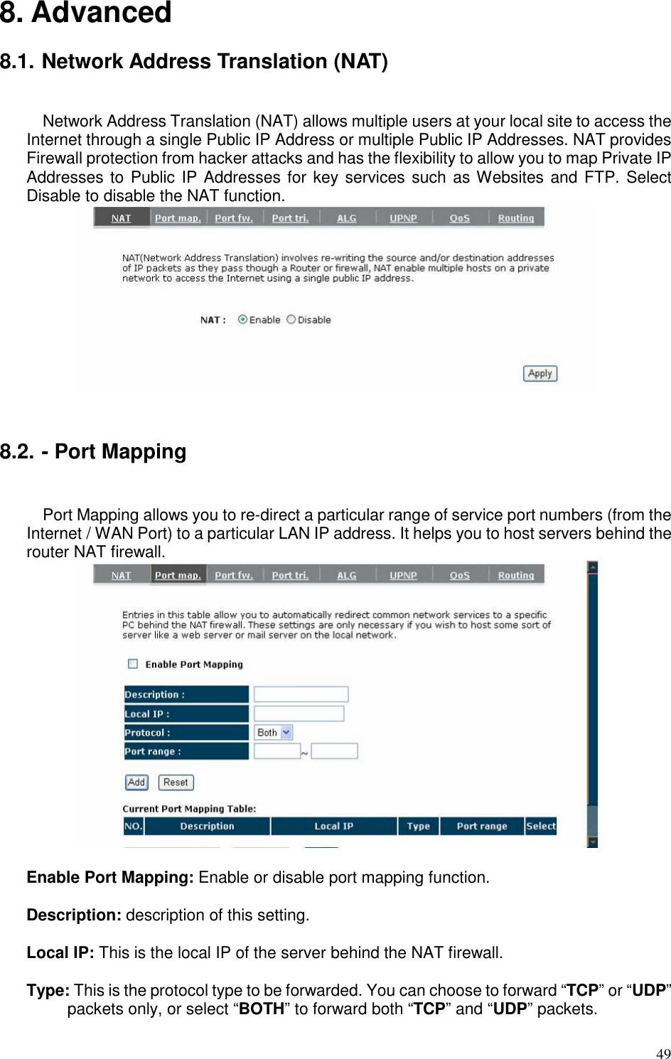   49 8. Advanced  8.1. Network Address Translation (NAT)  Network Address Translation (NAT) allows multiple users at your local site to access the Internet through a single Public IP Address or multiple Public IP Addresses. NAT provides Firewall protection from hacker attacks and has the flexibility to allow you to map Private IP Addresses to Public IP Addresses for key services such as Websites and FTP. Select Disable to disable the NAT function.    8.2. - Port Mapping  Port Mapping allows you to re-direct a particular range of service port numbers (from the Internet / WAN Port) to a particular LAN IP address. It helps you to host servers behind the router NAT firewall.   Enable Port Mapping: Enable or disable port mapping function.  Description: description of this setting.  Local IP: This is the local IP of the server behind the NAT firewall.  Type: This is the protocol type to be forwarded. You can choose to forward “TCP” or “UDP” packets only, or select “BOTH” to forward both “TCP” and “UDP” packets. 