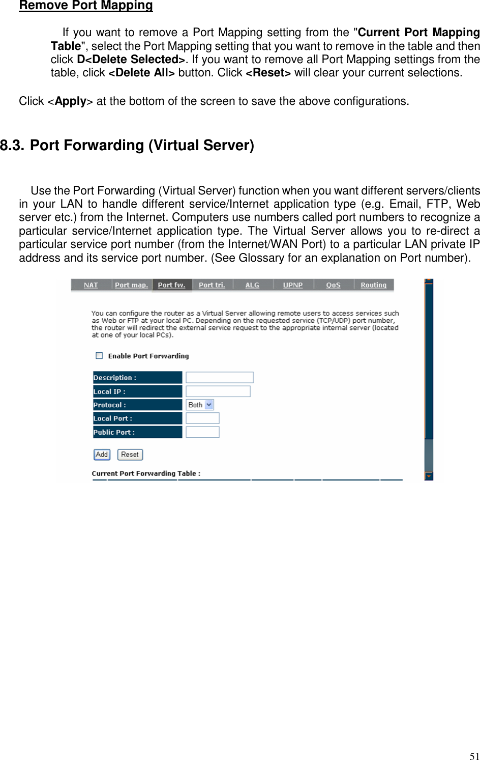   51 Remove Port Mapping  If you want to remove a Port Mapping setting from the &quot;Current Port Mapping Table&quot;, select the Port Mapping setting that you want to remove in the table and then click D&lt;Delete Selected&gt;. If you want to remove all Port Mapping settings from the table, click &lt;Delete All&gt; button. Click &lt;Reset&gt; will clear your current selections.  Click &lt;Apply&gt; at the bottom of the screen to save the above configurations.   8.3. Port Forwarding (Virtual Server)  Use the Port Forwarding (Virtual Server) function when you want different servers/clients in your LAN to handle different service/Internet application type (e.g. Email, FTP, Web server etc.) from the Internet. Computers use numbers called port numbers to recognize a particular service/Internet application type. The  Virtual  Server  allows you  to re-direct a particular service port number (from the Internet/WAN Port) to a particular LAN private IP address and its service port number. (See Glossary for an explanation on Port number).    