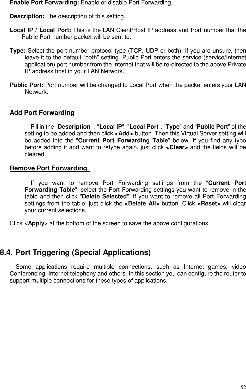   52 Enable Port Forwarding: Enable or disable Port Forwarding.  Description: The description of this setting.  Local IP / Local Port: This is the LAN Client/Host IP address and Port number that the Public Port number packet will be sent to.        Type: Select the port number protocol type (TCP, UDP or both). If you are unsure, then leave it to the default “both” setting. Public Port enters the service (service/Internet application) port number from the Internet that will be re-directed to the above Private IP address host in your LAN Network.  Public Port: Port number will be changed to Local Port when the packet enters your LAN Network.   Add Port Forwarding  Fill in the &quot;Description&quot; , &quot;Local IP&quot;, &quot;Local Port&quot;, &quot;Type&quot; and “Public Port” of the setting to be added and then click &lt;Add&gt; button. Then this Virtual Server setting will be added into the &quot;Current  Port  Forwarding  Table&quot;  below. If  you find  any typo before adding it and want to retype again, just click &lt;Clear&gt; and the fields will be cleared.  Remove Port Forwarding    If  you  want  to  remove  Port  Forwarding  settings  from  the  &quot;Current  Port Forwarding Table&quot;, select the Port Forwarding settings you want to remove in the table and then click &quot;Delete Selected&quot;. If you want to remove all Port  Forwarding settings from the table, just click the &lt;Delete All&gt; button. Click &lt;Reset&gt; will clear your current selections.    Click &lt;Apply&gt; at the bottom of the screen to save the above configurations.    8.4. Port Triggering (Special Applications) Some  applications  require  multiple  connections,  such  as  Internet  games,  video Conferencing, Internet telephony and others. In this section you can configure the router to support multiple connections for these types of applications.    