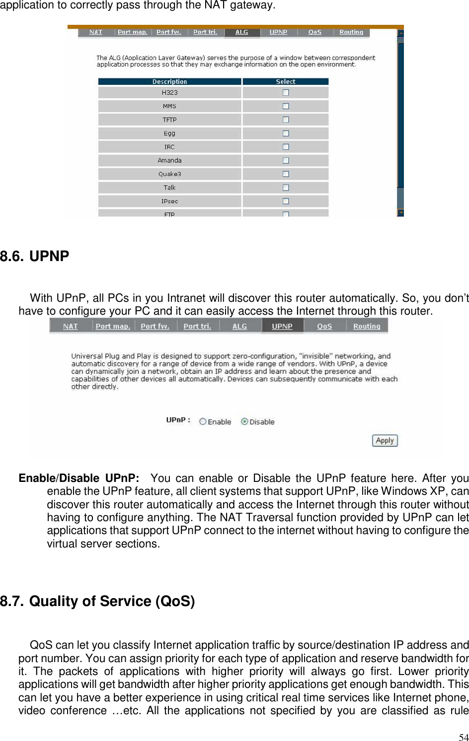   54 application to correctly pass through the NAT gateway.     8.6. UPNP  With UPnP, all PCs in you Intranet will discover this router automatically. So, you don’t have to configure your PC and it can easily access the Internet through this router.   Enable/Disable  UPnP:    You  can enable or  Disable  the UPnP feature here.  After you enable the UPnP feature, all client systems that support UPnP, like Windows XP, can discover this router automatically and access the Internet through this router without having to configure anything. The NAT Traversal function provided by UPnP can let applications that support UPnP connect to the internet without having to configure the virtual server sections.    8.7. Quality of Service (QoS)  QoS can let you classify Internet application traffic by source/destination IP address and port number. You can assign priority for each type of application and reserve bandwidth for it.  The  packets  of  applications  with  higher  priority  will  always  go  first.  Lower  priority applications will get bandwidth after higher priority applications get enough bandwidth. This can let you have a better experience in using critical real time services like Internet phone, video conference …etc.  All  the applications  not  specified  by  you are  classified as  rule 