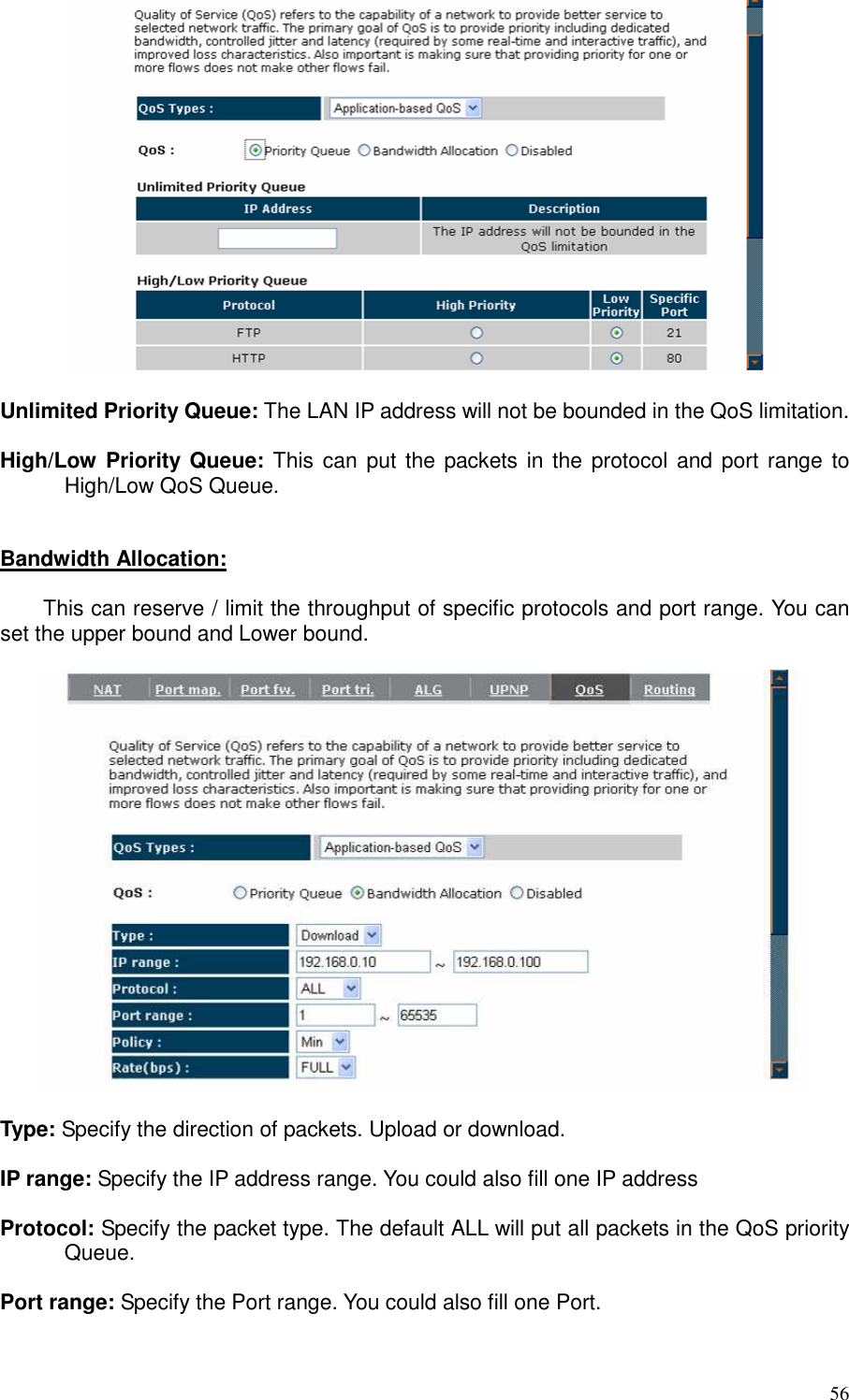   56   Unlimited Priority Queue: The LAN IP address will not be bounded in the QoS limitation.  High/Low  Priority Queue: This can put the packets in the  protocol and port range  to High/Low QoS Queue.   Bandwidth Allocation:    This can reserve / limit the throughput of specific protocols and port range. You can set the upper bound and Lower bound.    Type: Specify the direction of packets. Upload or download.  IP range: Specify the IP address range. You could also fill one IP address  Protocol: Specify the packet type. The default ALL will put all packets in the QoS priority Queue.  Port range: Specify the Port range. You could also fill one Port.  