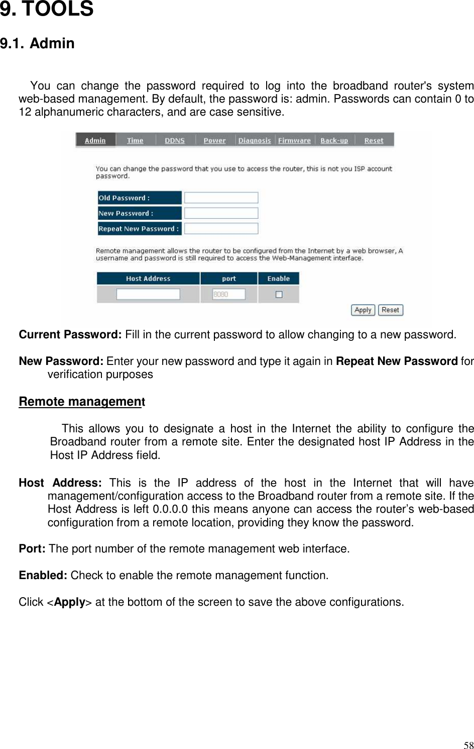   58 9. TOOLS  9.1. Admin  You  can  change  the  password  required  to  log  into  the  broadband  router&apos;s  system web-based management. By default, the password is: admin. Passwords can contain 0 to 12 alphanumeric characters, and are case sensitive.   Current Password: Fill in the current password to allow changing to a new password.    New Password: Enter your new password and type it again in Repeat New Password for verification purposes    Remote management  This  allows  you  to  designate  a  host  in  the Internet  the  ability to  configure the Broadband router from a remote site. Enter the designated host IP Address in the Host IP Address field.  Host  Address:  This  is  the  IP  address  of  the  host  in  the  Internet  that  will  have management/configuration access to the Broadband router from a remote site. If the Host Address is left 0.0.0.0 this means anyone can access the router’s web-based configuration from a remote location, providing they know the password.  Port: The port number of the remote management web interface.    Enabled: Check to enable the remote management function.   Click &lt;Apply&gt; at the bottom of the screen to save the above configurations.  