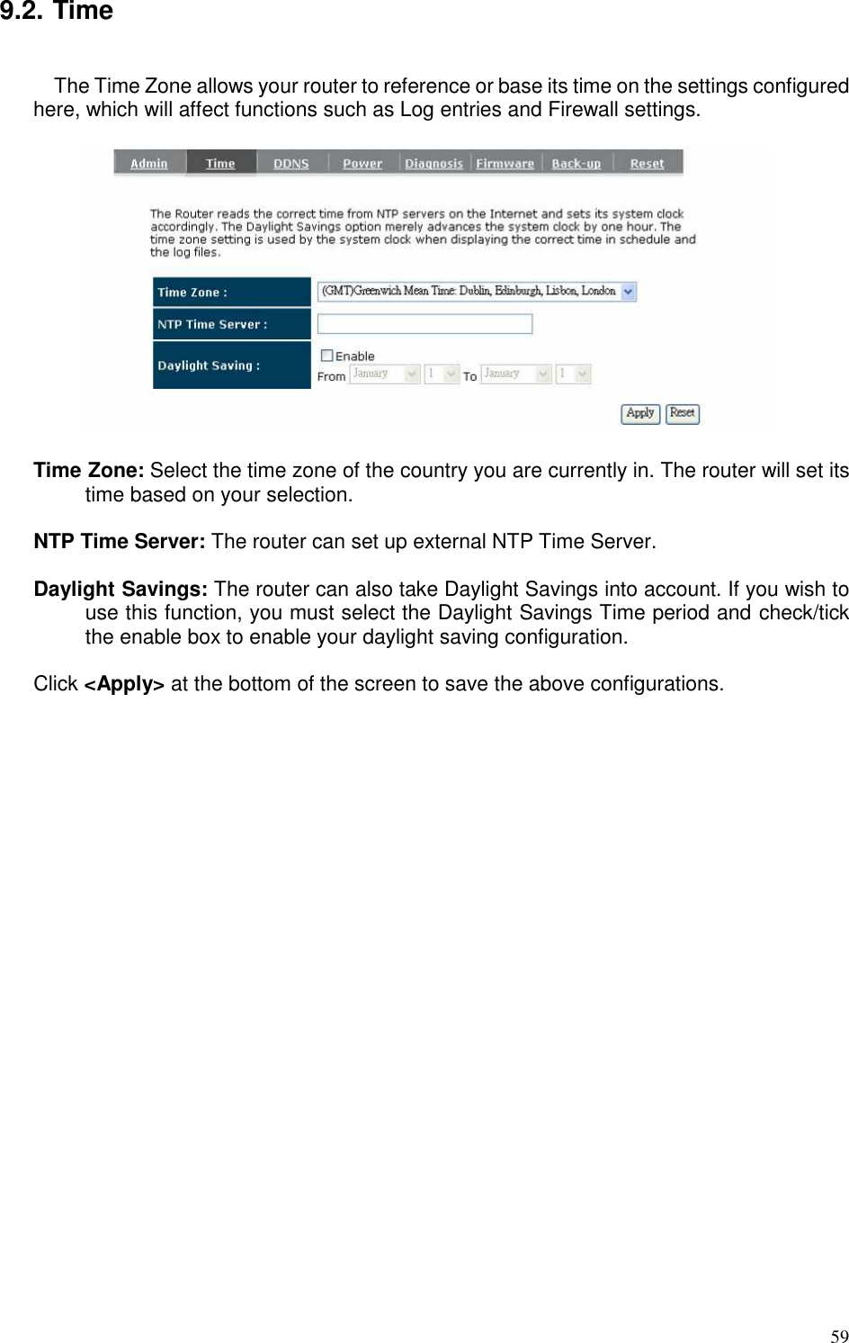   59 9.2. Time  The Time Zone allows your router to reference or base its time on the settings configured here, which will affect functions such as Log entries and Firewall settings.    Time Zone: Select the time zone of the country you are currently in. The router will set its time based on your selection.    NTP Time Server: The router can set up external NTP Time Server.  Daylight Savings: The router can also take Daylight Savings into account. If you wish to use this function, you must select the Daylight Savings Time period and check/tick the enable box to enable your daylight saving configuration.  Click &lt;Apply&gt; at the bottom of the screen to save the above configurations. 