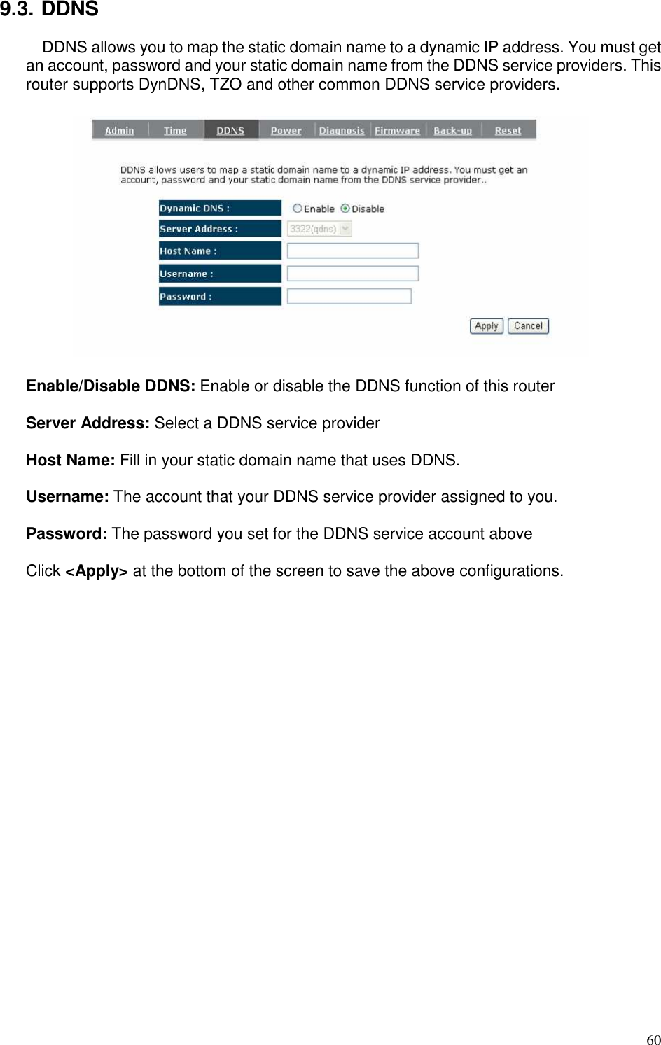   60 9.3. DDNS DDNS allows you to map the static domain name to a dynamic IP address. You must get an account, password and your static domain name from the DDNS service providers. This router supports DynDNS, TZO and other common DDNS service providers.    Enable/Disable DDNS: Enable or disable the DDNS function of this router  Server Address: Select a DDNS service provider  Host Name: Fill in your static domain name that uses DDNS.  Username: The account that your DDNS service provider assigned to you.  Password: The password you set for the DDNS service account above  Click &lt;Apply&gt; at the bottom of the screen to save the above configurations.  