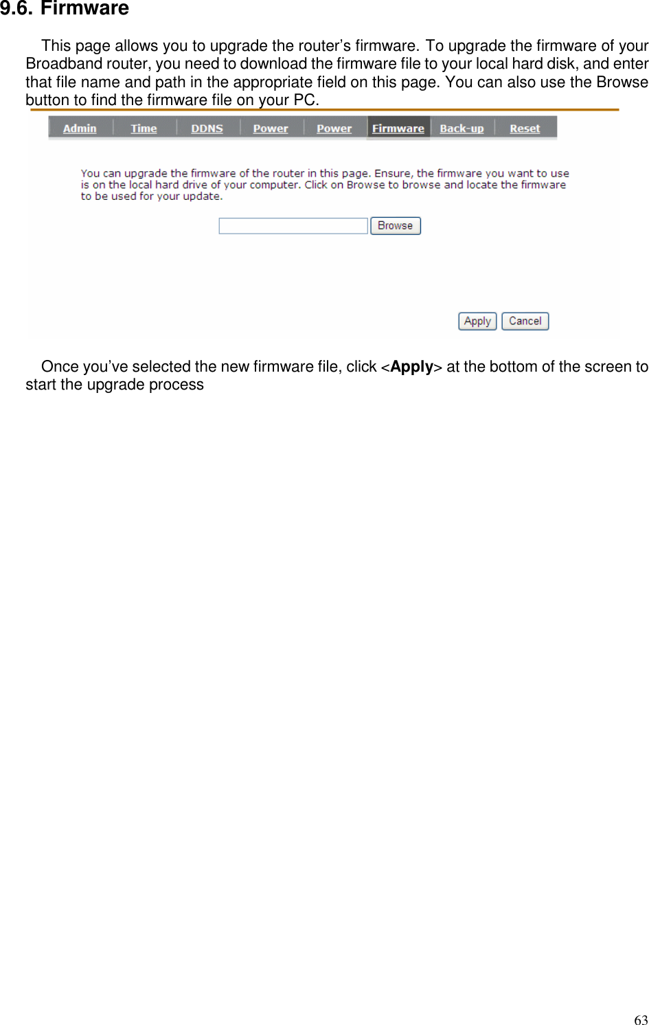   63 9.6. Firmware This page allows you to upgrade the router’s firmware. To upgrade the firmware of your Broadband router, you need to download the firmware file to your local hard disk, and enter that file name and path in the appropriate field on this page. You can also use the Browse button to find the firmware file on your PC.   Once you’ve selected the new firmware file, click &lt;Apply&gt; at the bottom of the screen to start the upgrade process   